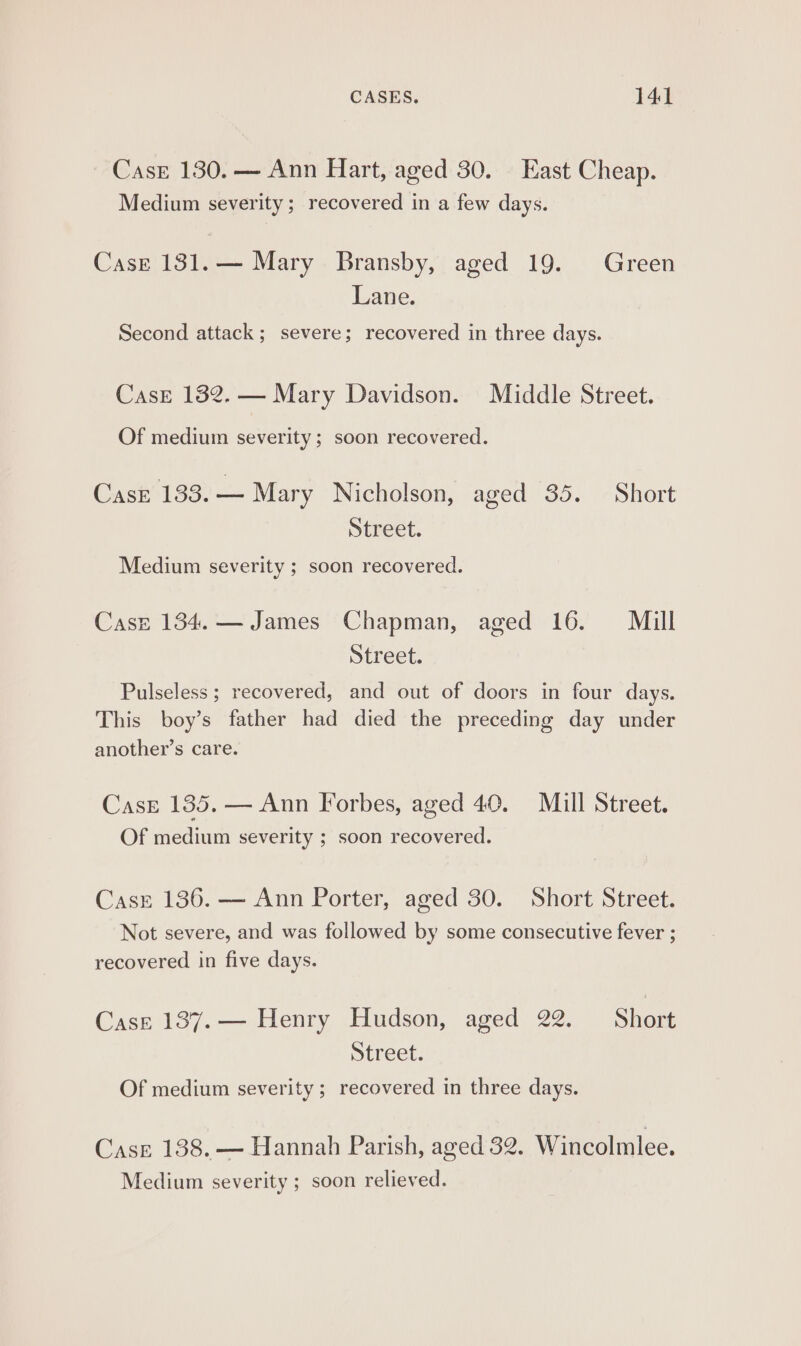 Case 130. — Ann Hart, aged 30. East Cheap. Medium severity; recovered in a few days. Case 131.— Mary Bransby, aged 19. Green Lane. Second attack; severe; recovered in three days. Case 132. — Mary Davidson. Middle Street. Of medium severity ; soon recovered. CasE 133. — Mary Nicholson, aged 35. Short Street. Medium severity ; soon recovered. Casz 134. — James Chapman, aged 16. Mill Street. Pulseless ; recovered, and out of doors in four days. This boy’s father had died the preceding day under another’s care. Case 135. — Ann Forbes, aged 40. Mill Street. Of medium severity ; soon recovered. Casr 136. — Ann Porter, aged 30. Short Street. Not severe, and was followed by some consecutive fever ; recovered in five days. CasE 1387.— Henry Hudson, aged 22. Short Street. Of medium severity; recovered in three days. Case 138. — Hannah Parish, aged 32. Wincolmlee. Medium severity ; soon relieved.