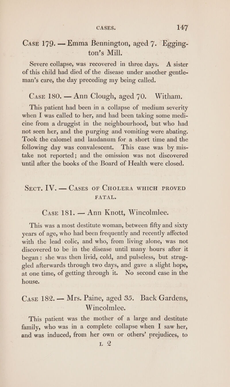 Case 179. — Emma Bennington, aged 7. Egging- ton’s Mill. Severe collapse, was recovered in three days. A sister of this child had died of the disease under another gentle- man’s care, the day preceding my being called. Case 180. — Ann Clough, aged ‘70. Witham. This patient had been in a collapse of medium severity when I was called to her, and had been taking some medi- cine from a druggist in the neighbourhood, but who had not seen her, and the purging and vomiting were abating. Took the calomel and laudanum for a short time and the following day was convalescent. This case was by mis- take not reported; and the omission was not discovered until after the books of the Board of Health were closed. Sect. LV. — Cases oF CHOLERA WHICH PROVED FATAL. CasE 181. — Ann Knott, Wincolmlee. This was a most destitute woman, between fifty and sixty years of age, who had been frequently and recently affected with the lead colic, and who, from living alone, was not discovered to be in the disease until many hours after it began: she was then livid, cold, and pulseless, but strug- gled afterwards through two days, and gave a slight hope, at one time, of getting through it. No second case in the house. Case 182. — Mrs. Paine, aged 35. Back Gardens, Wincolmlee. This patient was the mother of a large and destitute family, who was in a complete collapse when I saw her, and was induced, from her own or others’ prejudices, to ie 2