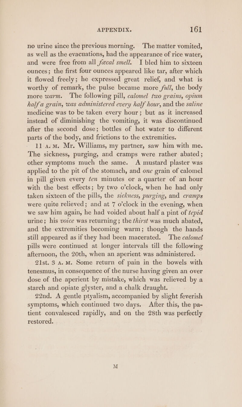 no urine since the previous morning. ‘The matter vomited, as well as the evacuations, had the appearance of rice water, and were free from all fecal smell. I bled him to sixteen ounces; the first four ounces appeared like tar, after which it flowed freely; he expressed great relief, and what is worthy of remark, the pulse became more ful, the body more warm. The following pill, calomel two grains, opium halfa grain, was administered every half hour, and the saline medicine was to be taken every hour; but as it increased instead of diminishing the vomiting, it was discontinued after the second dose; bottles of hot water to different parts of the body, and frictions to the extremities. 11 a.m. Mr. Williams, my partner, saw him with me. The sickness, purging, and cramps were rather abated ; other symptoms much the same. A mustard plaster was applied to the pit of the stomach, and one grain of calomel in pill given every ¢en minutes or a quarter of an hour with the best effects; by two o’clock, when he had only taken sixteen of the pills, the szckness, purging, and cramps were quite relieved; and at 7 o’clock in the evening, when we saw him again, he had voided about half a pint of tepid urine; his vozce was returning ; the ¢hzrst was much abated, and the extremities becoming warm; though the hands still appeared as if they had been macerated. The calomel pills were continued at longer intervals till the following afternoon, the 20th, when an aperient was administered. 21st. 3 A.M. Some return of pain in the bowels with tenesmus, in consequence of the nurse having given an over dose of the aperient by mistake, which was relieved by a starch and opiate glyster, and a chalk draught. 22nd. A gentle ptyalism, accompanied by slight feverish symptoms, which continued two days. After this, the pa- tient convalesced rapidly, and on the 28th was perfectly restored. M