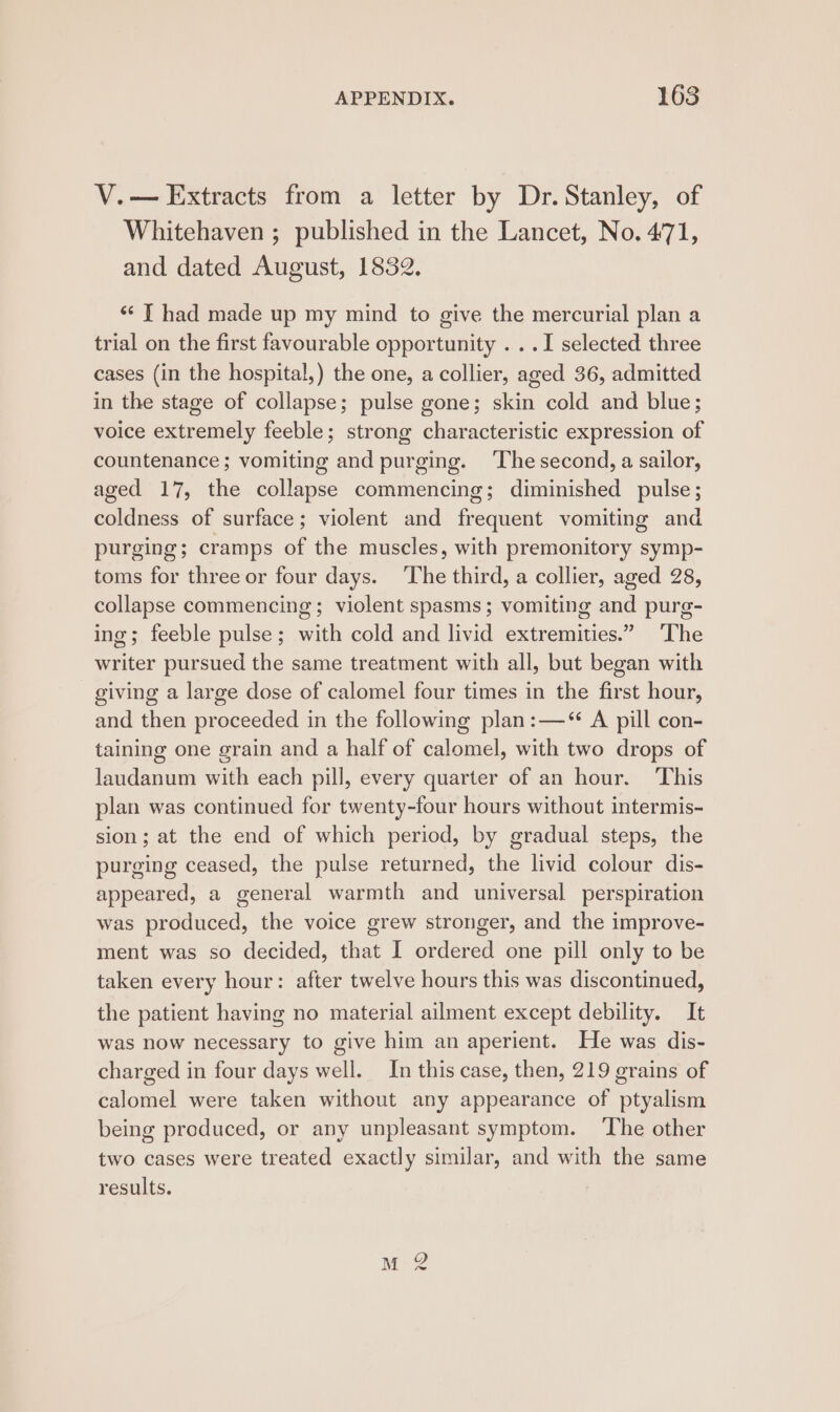 V.— Extracts from a letter by Dr. Stanley, of Whitehaven ; published in the Lancet, No. 471, and dated August, 1832. ‘* T had made up my mind to give the mercurial plan a trial on the first favourable opportunity . ..I selected three cases (in the hospital,) the one, a collier, aged 36, admitted in the stage of collapse; pulse gone; skin cold and blue; voice extremely feeble; strong characteristic expression of countenance; vomiting and purging. ‘The second, a sailor, aged 17, the collapse commencing; diminished pulse; coldness of surface; violent and frequent vomiting and purging; cramps of the muscles, with premonitory symp- toms for three or four days. The third, a collier, aged 28, collapse commencing; violent spasms; vomiting and purg- ing; feeble pulse ; with cold and livid extremities.” ‘The writer pursued the same treatment with all, but began with giving a large dose of calomel four times in the first hour, and then proceeded in the following plan:—* A pill con- taining one grain and a half of calomel, with two drops of laudanum with each pill, every quarter of an hour. This plan was continued for twenty-four hours without intermis- sion; at the end of which period, by gradual steps, the purging ceased, the pulse returned, the livid colour dis- appeared, a general warmth and universal perspiration was produced, the voice grew stronger, and the improve- ment was so decided, that I ordered one pill only to be taken every hour: after twelve hours this was discontinued, the patient having no material ailment except debility. It was now necessary to give him an aperient. He was dis- charged in four days well. In this case, then, 219 grains of calomel were taken without any appearance of ptyalism being produced, or any unpleasant symptom. ‘The other two cases were treated exactly similar, and with the same results.