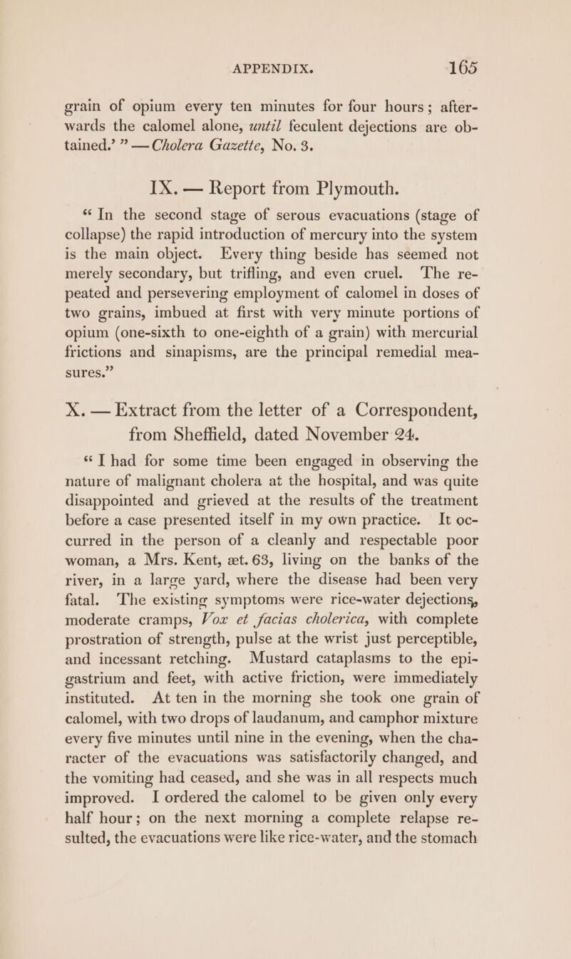 grain of opium every ten minutes for four hours; after- wards the calomel alone, until feculent dejections are ob- tained.’ ” — Cholera Gazette, No. 3. IX. — Report from Plymouth. “In the second stage of serous evacuations (stage of collapse) the rapid introduction of mercury into the system is the main object. Every thing beside has seemed not merely secondary, but trifling, and even cruel. The re- peated and persevering employment of calomel in doses of two grains, imbued at first with very minute portions of opium (one-sixth to one-eighth of a grain) with mercurial frictions and sinapisms, are the principal remedial mea- sures.” X.— Extract from the letter of a Correspondent, from Sheffield, dated November 24. ‘‘T had for some time been engaged in observing the nature of malignant cholera at the hospital, and was quite disappointed and grieved at the results of the treatment before a case presented itself in my own practice. It oc- curred in the person of a cleanly and respectable poor woman, a Mrs. Kent, zt. 63, living on the banks of the river, in a large yard, where the disease had been very fatal. The existing symptoms were rice-water dejections, moderate cramps, Vox et facias cholerica, with complete prostration of strength, pulse at the wrist just perceptible, and incessant retching. Mustard cataplasms to the epi- gastrium and feet, with active friction, were immediately instituted. At ten in the morning she took one grain of calomel, with two drops of laudanum, and camphor mixture every five minutes until nine in the evening, when the cha- racter of the evacuations was satisfactorily changed, and the vomiting had ceased, and she was in all respects much improved. I ordered the calomel to be given only every half hour; on the next morning a complete relapse re- sulted, the evacuations were like rice-water, and the stomach