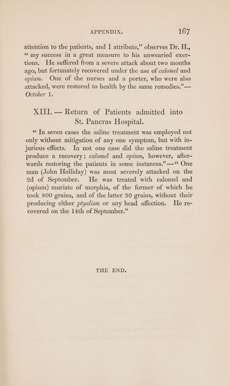 attention to the patients, and I attribute,’ observes Dr. H., ‘‘ my success in a great measure to his unwearied exer- tions. He suffered from a severe attack about two months ago, but fortunately recovered under the use of calomel and opium. One of the nurses and a porter, who were also attacked, were restored to health by the same remedies.” — October 1. XIII. — Return of Patients admitted into St. Pancras Hospital. ‘‘ In seven cases the saline treatment was employed not only without mitigation of any one symptom, but with in- jurious effects. In not one case did the saline treatment produce a recovery; calomel and opium, however, after- wards restoring the patients in some instances.” —‘* One man (John Holliday) was most severely attacked on the 2d of September. He was treated with calomel and (opium) muriate of morphia, of the former of which he took 800 grains, and of the latter 30 grains, without their producing either ptyalism or any head affection. He re- covered on the 14th of September.” THE END.