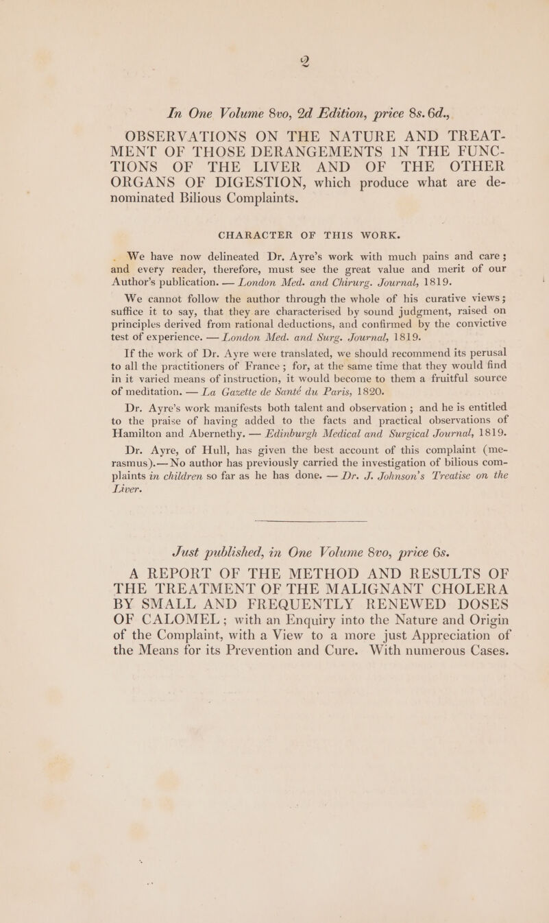 In One Volume 8vo, 2d Edition, price 8s. 6d., OBSERVATIONS ON THE NATURE AND TREAT- MENT OF THOSE DERANGEMENTS IN THE FUNC- TIONS ‘OF THE LIVER AND OF THE OTHER ORGANS OF DIGESTION, which produce what are de- nominated Bilious Complaints. CHARACTER OF THIS WORK. We have now delineated Dr. Ayre’s work with much pains and care ; and every reader, therefore, must see the great value and merit of our Author’s publication. — London Med. and Chirurg. Journal, 1819. We cannot follow the author through the whole of his curative views $ suffice it to say, that they are characterised by sound judgment, raised on principles derived from rational deductions, and confirmed by the convictive test of experience. — London Med. and Surg. Journal, 1819. If the work of Dr. Ayre were translated, we should recommend its perusal to all the practitioners of France; for, at the same time that they would find in it varied means of instruction, it would become to them a fruitful source of meditation. — La Gazette de Santé du Paris, 1820. Dr. Ayre’s work manifests both talent and observation ; and he is entitled to the praise of having added to the facts and practical observations of Hamilton and Abernethy. — Edinburgh Medical and Surgical Journal, 1819. Dr. Ayre, of Hull, has given the best account of this complaint (me- rasmus ).— No author has previously carried the investigation of bilious com- plaints in children so far as he has done. — Dr. J. Johnson’s Treatise on the Liver. Just published, in One Volume 8vo, price 6s. A REPORT OF THE METHOD AND RESULTS OF THE TREATMENT OF THE MALIGNANT CHOLERA BY SMALL AND FREQUENTLY RENEWED DOSES OF CALOMEL,; with an Enquiry into the Nature and Origin of the Complaint, with a View to a more just Appreciation of the Means for its Prevention and Cure. With numerous Cases.