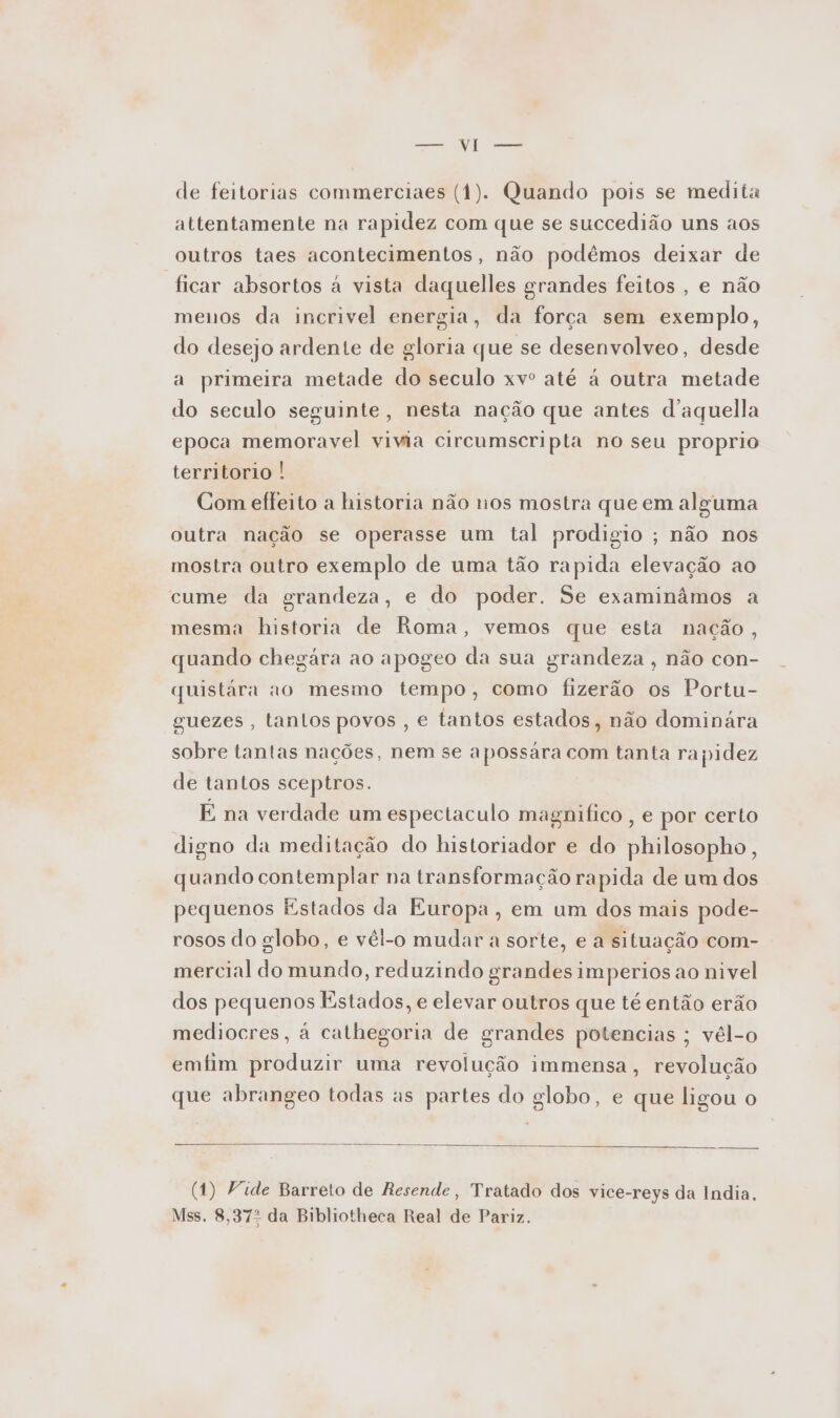 de feitorias commerciaes (1). Quando pois se medita attentamente na rapidez com que se succedião uns aos outros taes acontecimentos, não podêmos deixar de ficar absortos à vista daquelles grandes feitos , e não menos da incrivel energia, da força sem exemplo, do desejo ardente de gloria que se desenvolveo, desde a primeira metade do seculo xvº até à outra metade do seculo seguinte, nesta nação que antes d'aquella epoca memoravel vivia circumscripta no seu proprio territorio ! Com effeito a historia não nos mostra que em alguma outra nação se operasse um tal prodigio ; não nos mostra outro exemplo de uma tão rapida elevação ao cume da grandeza, e do poder. Se examinâmos a mesma historia de Roma, vemos que esta nação, quando chegára ao apogeo da sua grandeza, não con- quistára ao mesmo tempo, como fizerão os Portu- guezes , tantos povos , e tantos estados, não dominára sobre tantas nações, nem se apossara com tanta rapidez de tantos sceptros. É na verdade um espectaculo magnifico , e por certo digno da meditação do historiador e do philosopho, quando contemplar na transformação rapida de um dos pequenos Estados da Europa, em um dos mais pode- rosos do globo, e vêl-o mudar a sorte, e a situação com- mercial do mundo, reduzindo grandes imperios ao nivel dos pequenos Estados, e elevar outros que té então erão mediocres, à cathegoria de grandes potencias ; vél-o emfim produzir uma revolução immensa, revolução que abrangeo todas as partes do globo, e que ligou o (1) Vide Barreto de Resende, Tratado dos vice-reys da India. Mss. 8,372 da Bibliotheca Real de Pariz.