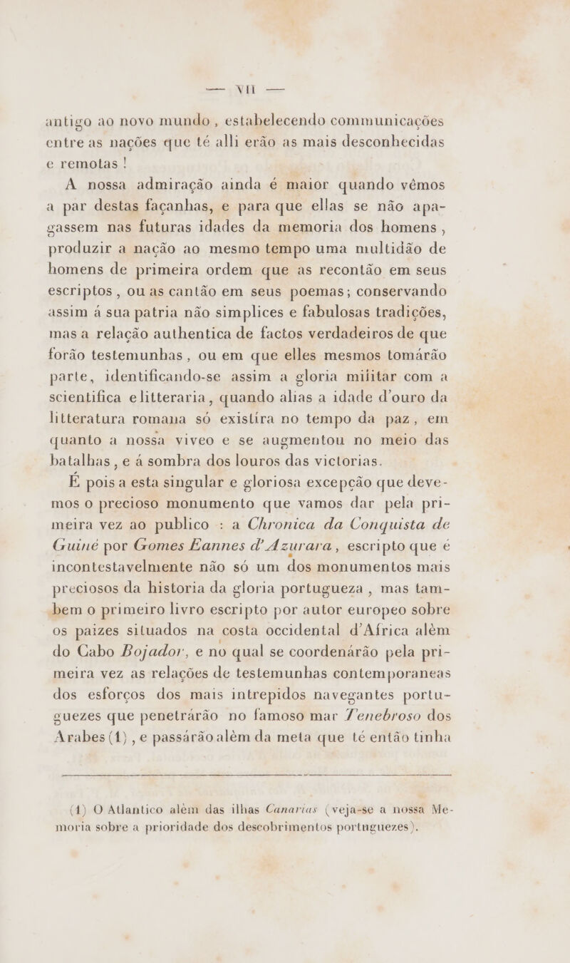 antigo ao novo mundo , estabelecendo communicações entre as nações que té alli erão as mais desconhecidas e remotas ! A nossa admiração ainda é maior quando vêmos a par destas façanhas, e para que ellas se não apa- gassem nas futuras idades da memoria dos homens , produzir a nação ao mesmo tempo uma multidão de homens de primeira ordem que as recontão em seus escriptos, ou as cantão em seus poemas; conservando assim à sua patria não simplices e fabulosas tradições, mas a relação authentica de factos verdadeiros de que forão testemunhas, ou em que elles mesmos tomárão parte, identificando-se assim a gloria militar com a scientifica elitteraria, quando alias a idade d'ouro da litteratura romana só existira no tempo da paz, em quanto a nossa viveo e se augmentou no meio das batalhas , e à sombra dos louros das victorias. É pois a esta singular e gloriosa excepção que deve- mos o precioso monumento que vamos dar pela pri- meira vez ao publico : a Chronica da Conquista de Guinc por Gomes Eannes Azurara , escripto que é incontestavelmente não só um dos monumentos mais preciosos da historia da gloria portugueza , mas tam- bem o primeiro livro escripto por autor europeo sobre os paizes siluados na costa occidental d'Aírica além do Cabo Bojador, e no qual se coordenárão pela pri- meira vez as relações de testemunhas contemporaneas dos esforços dos mais intrepidos navegantes portu- guezes que penetrarão no famoso mar Yenebroso dos Arabes (1), e passárão alêm da meta que té então tinha (14) O Atlantico alem das ilhas Canarias (veja-se a nossa Me- moria sobre a prioridade dos descobrimentos portnguezes ).