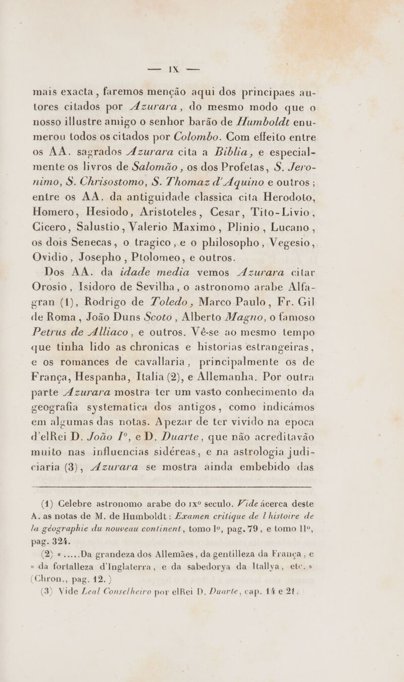 mais exacta, faremos menção aqui dos principaes aun- tores citados por Azurara, do mesmo modo que o nosso illustre amigo o senhor barão de Humboldt enu- merou todos os citados por Colombo. Com effeito entre os AA. sagrados Azurara cita a Biblia, e especial- mente os livros de Salomão , os dos Profetas, 8. Jero- nimo, 8. Chrisostomo, S. Thomaz d' Aquino e outros ; entre os AA. da antiguidade classica cita Herodoto, Homero, Hesiodo, Aristoteles, Cesar, Tito-Livio, Cicero, Salustio, Valerio Maximo, Plinio, Lucano, os dois Senecas, o tragico, e o philosopho, Vegesio, Ovidio, Josepho, Ptolomeo, e outros. Dos AA. da idade media vemos Azurara citar Orosio, Isidoro de Sevilha, o astronomo arabe Alfa- gran (1), Rodrigo de Toledo, Marco Paulo, Fr. Gil de Roma, João Duns Scoto, Alberto Magno, o famoso Petrus de Álliaco, e outros. Vê-se ao mesmo tempo que tinha lido as chronicas e historias estrangeiras, e os romances de cavallaria, principalmente os de França, Hespanha, Italia (2), e Allemanha. Por outra parte Azurara mostra ter um vasto conhecimento da geografia systematica dos antigos, como indicamos em algumas das notas. Apezar de ter vivido na epoca d'elRei D. João fº, e D. Duarte, que não acreditavão muito nas influencias sidéreas, e na astrologia judi- ciaria (3), Ízurara se mostra ainda embebido das (4) Celebre astronomo arabe do 1xº seculo. Vide ácerca deste A. as notas de M. de Humboldt: Examen critique de l histoire de la géographie du nouveau continent, tomo 1º, pag. 79, e tomo 1º, pag. 324. Ep aia Da grandeza dos Allemães, da gentilleza da França, e » da fortalleza d'Inglaterra, e da sabedorya da Itallya, ete.» (Chron., pag. 12.)