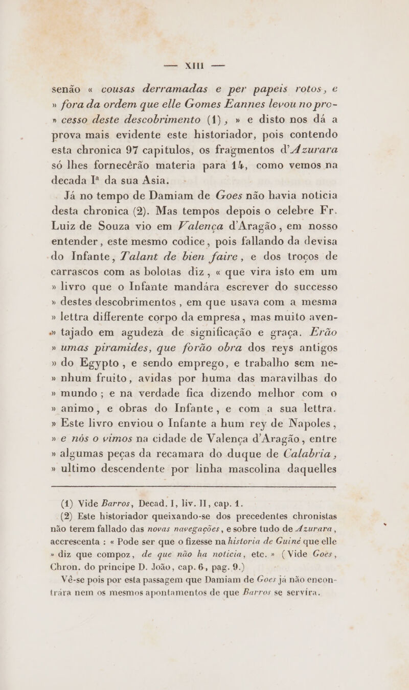 em NR eme senão « cousas derramadas e per papeis rotos, €« » fora da ordem que elle Gomes Eannes levou no pro- » cesso deste descobrimento (1), » e disto nos dá a prova mais evidente este historiador, pois contendo esta chronica 97 capitulos, os fragmentos d'Ázurara só lhes fornecêrão materia para 14, como vemos na decada Iº da sua Ásia. Já no tempo de Damiam de Goes não havia noticia desta chronica (2). Mas tempos depois o celebre Fr. Luiz de Souza vio em Valença d'Aragão, em nosso entender, este mesmo codice, pois fallando da devisa do Infante, Talant de bien faire, e dos troços de carrascos com as bolotas diz, « que vira isto em um » livro que o Infante mandára escrever do successo » destes descobrimentos , em que usava com a mesma » lettra diflerente corpo da empresa, mas muito aven- » tajado em agudeza de significação e graça. Erão » umas piramides, que forão obra dos reys antigos » do Egypto , e sendo emprego, e trabalho sem ne- » nhum fruito, avidas por huma das maravilhas do » mundo ; e na verdade fica dizendo melhor com o » animo, e obras do Infante, e com a sua lettra. » Este livro enviou o Infante a hum rey de Napoles, » e nós o vimos na cidade de Valença d'Aragão, entre » algumas peças da recamara do duque de Calabria , » ultimo descendente por linha mascolina daquelles (4) Vide Barros, Decad. I, liv. II, cap. 4. (2) Este historiador queixando-se dos precedentes chronistas não terem fallado das novas navegações, e sobre tudo de Azurara, accrescenta : « Pode ser que o fizesse na historia de Guine que elle » diz que compoz, de que não ha noticia, etc. » (Vide Goes, Chron. do principe D. João, cap. 6, pag. 9.) Vê-se pois por esta passagem que Damiam de Goes ja não encon- trára nem os mesmos apontamentos de que Barros se servira,