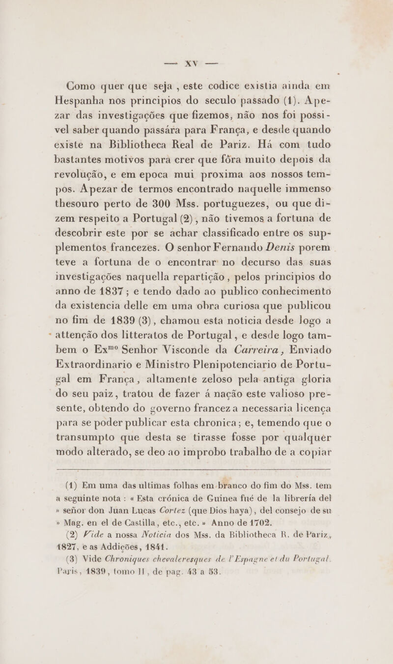 Como quer que seja , este codice existia ainda em Hespanha nos principios do seculo passado (1). Ape- zar das investigações que fizemos, não nos foi possi- vel saber quando passára para França, e desde quando existe na Bibliotheca Real de Pariz. Há com tudo bastantes motivos para crer que fôra muito depois da revolução, e em epoca mui proxima aos nossos tem- pos. Apezar de termos encontrado naquelle immenso thesouro perto de 300 Mss. portuguezes, ou que di- zem respeito a Portugal (2), não tivemos a fortuna de descobrir este por se achar classificado entre os sup- plementos francezes. O senhor Fernando Denis porem teve a fortuna de o encontrar no decurso das suas investigações naquella repartição , pelos principios do anno de 1837; e tendo dado ao publico conhecimento da existencia delle em uma obra curiosa que publicou no fim de 1839 (3), chamou esta noticia desde logo a attenção dos litteratos de Portugal, e desde logo tam- bem o Ex”º Senhor Visconde da Carreira, Enviado Extraordinario e Ministro Plenipotenciario de Portu- sal em França, altamente zeloso pela antiga gloria do seu paiz, tratou de fazer á nação este valioso pre- sente, obtendo do governo francez a necessaria licença para se poder publicar esta chronica; e, temendo que o transumpto que desta se tirasse fosse por qualquer modo alterado, se deo ao improbo trabalho de a copiar (1) Em uma das ultimas folhas em-branco do fim do Mss. tem a seguinte nota : « Esta crónica de Guinea fné de la libreria del » sefior don Juan Lucas Cortez (que Dios haya), del consejo de su » Mag. en el de Castilla, etc., etc. » Anno de 1702. (2) Vide a nossa Noticia dos Mss. da Bibliotheca R, de Pariz, 1827, e as Addições, 1841. (3) Vide Chroniques chevaleresques de P Espagne et du Portugal. Paris, 1839, tomo II, de pag. 43 a 53.