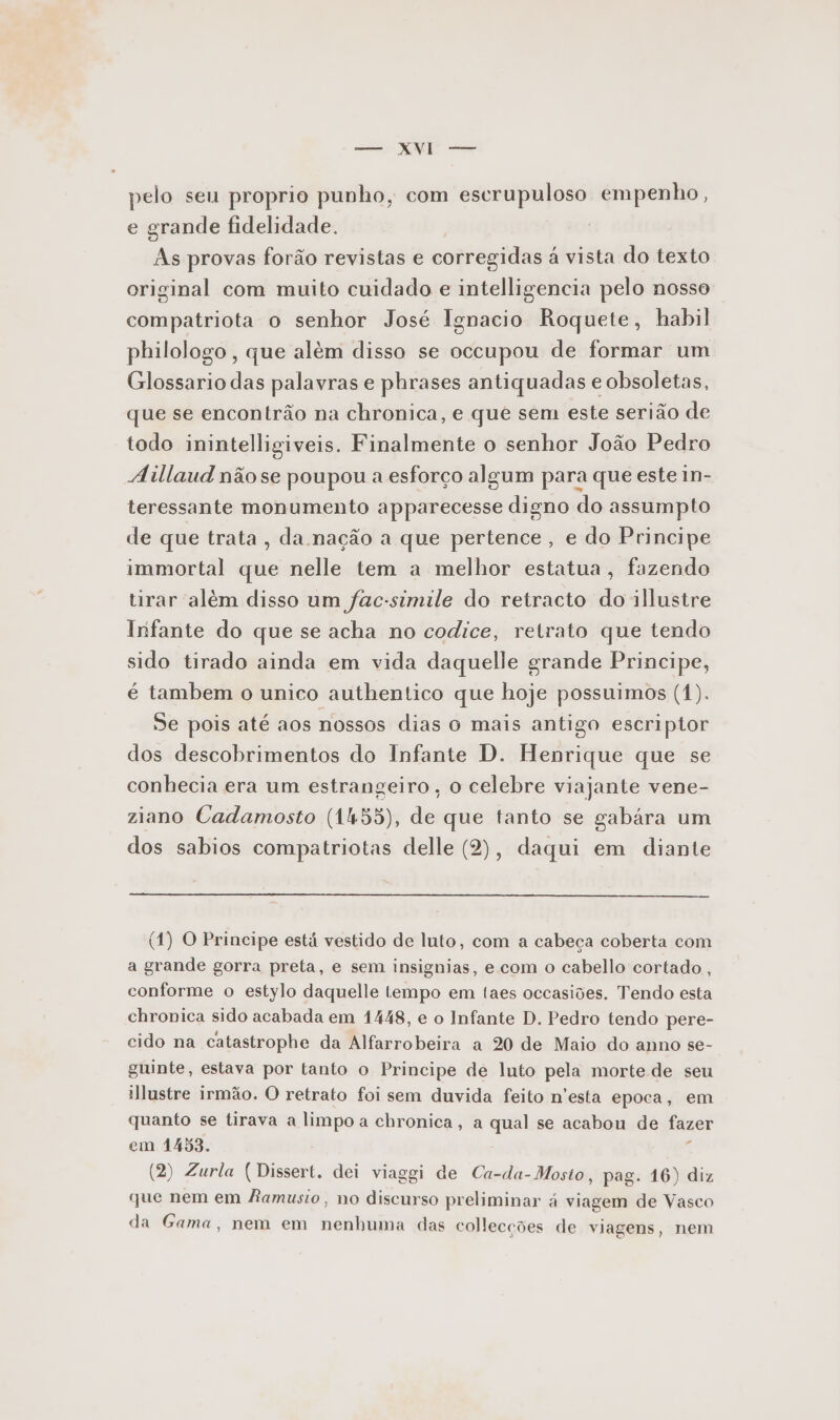 E aaa pelo seu proprio punho, com escrupuloso empenho, e grande fidelidade. As provas forão revistas e corregidas à vista do texto original com muito cuidado e intelligencia pelo nosso compatriota o senhor José Ignacio Roquete, habil philologo , que além disso se occupou de formar um Glossario das palavras e phrases antiquadas e obsoletas, que se encontrão na chronica, e que sem este serião de todo inintelligiveis. Finalmente o senhor João Pedro Aillaud não se poupou a esforço algum para que este in- teressante monumento apparecesse digno do assumpto de que trata, da nação a que pertence, e do Principe immortal que nelle tem a melhor estatua, fazendo tirar além disso um fac-simile do retracto do illustre Infante do que se acha no codice, retrato que tendo sido tirado ainda em vida daquelle grande Principe, é tambem o unico authentico que hoje possuimos (1). Se pois até aos nossos dias o mais antigo escriptor dos descobrimentos do Infante D. Henrique que se conhecia era um estrangeiro , o celebre viajante vene- ziano Cadamosto (1455), de que tanto se gabára um dos sabios compatriotas delle (2), daqui em diante (1) O Principe está vestido de luto, com a cabeça coberta com a grande gorra preta, e sem insignias, e com o cabello cortado , conforme o estylo daquelle tempo em taes occasiões. Tendo esta chronica sido acabada em 1448, e o Infante D. Pedro tendo pere- cido na catastrophe da Alfarrobeira a 20 de Maio do anno se- guinte, estava por tanto o Principe de luto pela morte de seu illustre irmão. O retrato foi sem duvida feito n'esta epoca, em quanto se tirava a limpo a chronica, a qual se acabou de fazer em 1453. F (2) Zurla ( Dissert. dei viaggi de Ca-da-Mosto, pag. 16) diz que nem em Ramusio, no discurso preliminar á viagem de Vasco da Gama, nem em nenhuma das collecções de viagens, nem