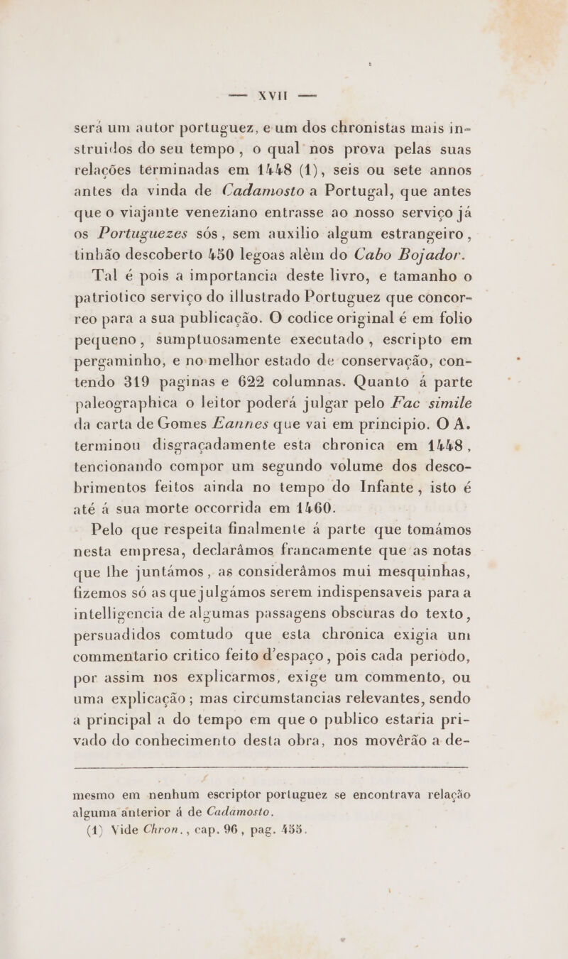 a O sera um autor portuguez, eum dos chronistas mais in= struidos do seu tempo, o qual nos prova pelas suas relações terminadas em 14h48 (1), seis ou sete annos antes da vinda de Cadamosto a Portugal, que antes que O viajante veneziano entrasse ao nosso serviço ja os Portuguezes sós, sem auxilio algum estrangeiro, tinhão descoberto 450 legoas além do Cabo Bojador. Tal é pois a importancia deste livro, e tamanho o patriotico serviço do illustrado Portuguez que concor- reo para a sua publicação. O codice original é em folio pequeno, sumptuosamente executado , escripto em pergaminho, e no-melhor estado de conservação, con- tendo 319 paginas e 622 columnas. Quanto à parte paleographica o leitor podera julgar pelo Fac simile da carta de Gomes Lannes que vai em principio. O A. terminou disgraçadamente esta chronica em 1448, tencionando compor um segundo volume dos desco- brimentos feitos ainda no tempo do Infante, isto é até à sua morte occorrida em 1460. Pelo que respeita finalmente á parte que tomámos nesta empresa, declarâmos francamente que as notas que lhe juntâmos , as considerâmos mui mesquinhas, fizemos só as que julgámos serem indispensaveis para a intelligencia de algumas passagens obscuras do texto, persuadidos comtudo que esta chronica exigia um commentario critico feito d'espaço, pois cada periodo, por assim nos explicarmos, exige um commento, ou uma explicação; mas circumstancias relevantes, sendo a principal a do tempo em que o publico estaria pri- vado do conhecimento desta obra, nos movêrão a de- mesmo em nenhum escriptor portuguez se encontrava relação alguma anterior á de Cadamosto. (1) Vide Chron., cap. 96, pag. 455,