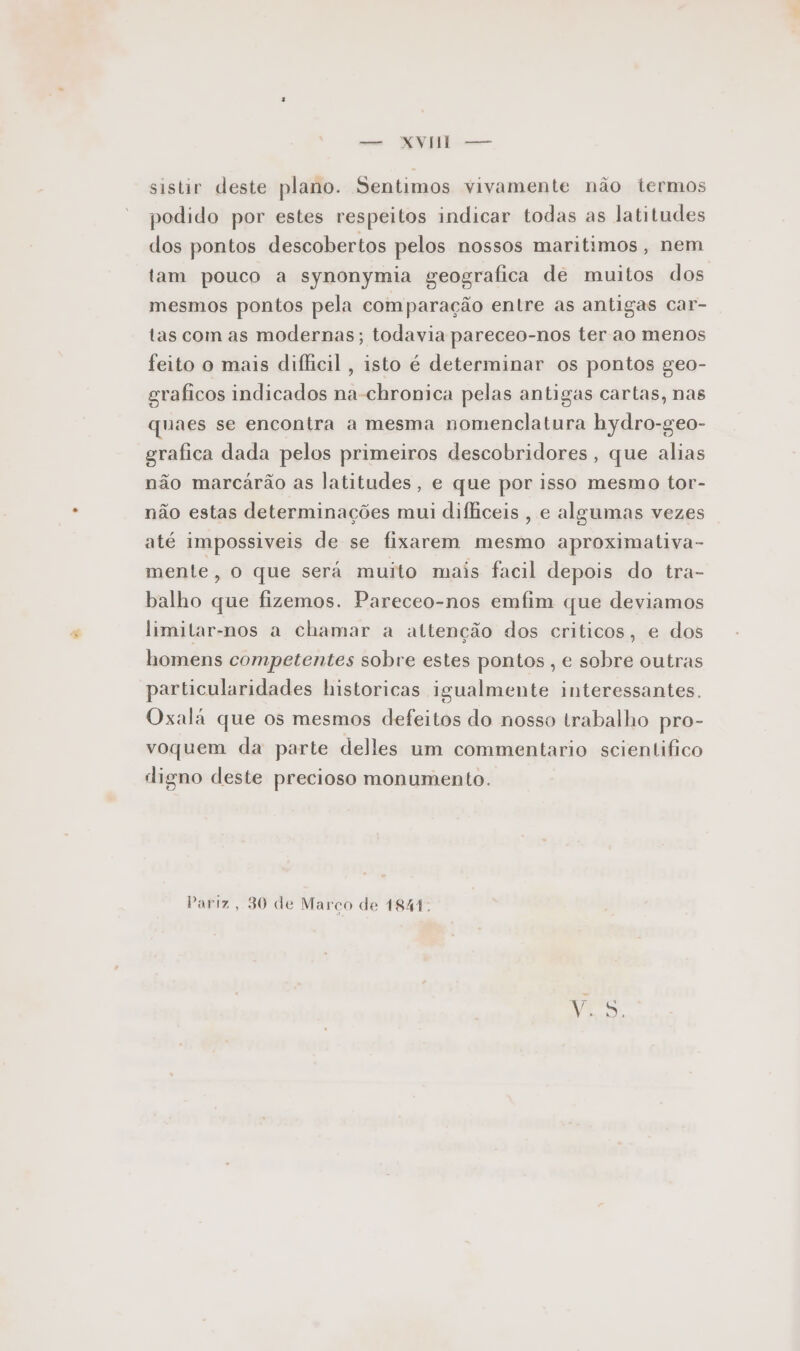 -— NY —— sistir deste plano. Sentimos vivamente não termos podido por estes respeitos indicar todas as latitudes dos pontos descobertos pelos nossos maritimos, nem tam pouco a synonymia geografica de muitos dos mesmos pontos pela comparação entre as antigas car- tas com as modernas; todavia pareceo-nos ter ao menos feito o mais difficil, isto é determinar os pontos geo- graficos indicados na-chronica pelas antigas cartas, nas quaes se encontra a mesma nomenclatura hydro-geo- grafica dada pelos primeiros descobridores, que alias não marcárão as latitudes, e que por isso mesmo tor- não estas determinações mui difficeis , e algumas vezes até impossiveis de se fixarem mesmo aproximativa- mente, o que será muito mais facil depois do tra- balho que fizemos. Pareceo-nos emfim que deviamos limitar-nos a chamar a attenção dos criticos, e dos homens competentes sobre estes pontos , e sobre outras particularidades historicas igualmente interessantes. Oxala que os mesmos defeitos do nosso trabalho pro- voquem da parte delles um commentario scientifico digno deste precioso monumento. Pariz, 30 de Marco de 1841.