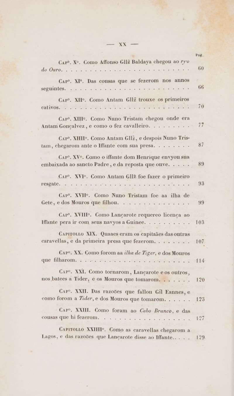 Carº. Xº. Como Affonso GllZ Baldaya chegou ao ryo o PT 7 JOR NS ra DR RREO RS Capº. XIº. Das cousas que se fezerom nos annos REG TNAÕAS. Sa sro np seia deinod ce to É o ra a ad Carº. XIIº. Como Antam GllZ trouxe os primeiros cCatitos Pre DIETA ORIGAMI de ERR Carº. XIIo. Como Nuno Tristam chegou onde era Antam Goncçalvez , e como o fez cavalleiro. . . ...... Capº. XIHIº. Como Antam GlJz, e despois Nuno Tris- tam, chegarom ante o Iffante com sua presa. . . ..... Capº. XVo. Como o iffante dom Henrique envyou sua embaixada ao sancto Padre, e da reposta que ouve. . ... Carº. XVIº. Como Antam GllZ foe fazer o primeiro RES nPeL Mass Sure o RR SO do nd o A DS NR Carº. XVIIo. Como Nuno Tristam foe aa ilha de Gete, edos Monros quesilhou. ts e lide ea on Capº. XVIII. Como Lançarote requereo licença ao Hfante pera ir com seus navyos a Guinee. . ........ CarrroLrLo XIX. Quaaes eram os capitaães das outras caravellas, e da primeira presa que fezerom Carº. XX. Como forom aa ilha de Tiger, e dos Mouros que filharom Sms) je dioW lg dos Rosa trer To Bed ofsiolriortia? cs MeNaHor dorata MG TS E or o Caro. XXI. Como tornarom, Lançarote e os outros, nos batees a Tider, e os Mouros que tomarom amis o o: Capo. XXI. Das razoões que fallon Gil Eannes, e como forom a Tider, e dos Mouros que tomarom Caro. XXHI. Como foram ao Cabo Branco, e das cousas que hi fezerom. “Des Pedro Ne o Fis vor «é, is ad do ue VA o na CapiroLLO XXITTTº. Como as caravellas chegarom a Lagos, e das razoões que Lancarote disse ao Hfante.. . .. Pag. 60 66 70 87 89 93 59 103 107 114 129