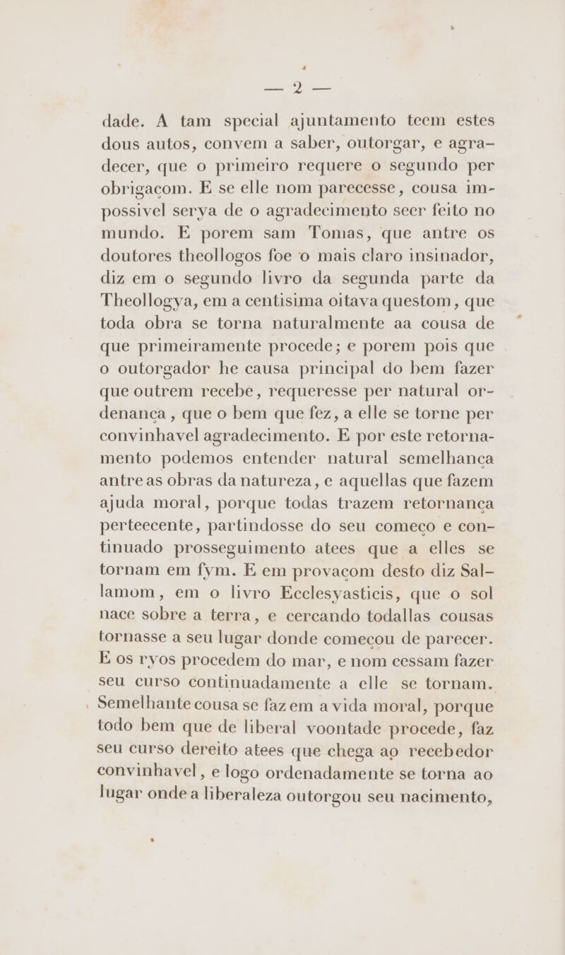 Rr ea dade. A tam special ajuntamento teem estes dous autos, convem a saber, outorgar, e agra- decer, que o primeiro requere o segundo per obrigacom. E se elle nom parecesse, cousa im- possivel serva de o agradecimento seer feito no mundo. E porem sam Tomas, que antre os doutores theollogos foe 'o mais claro insinador, diz em o segundo livro da segunda parte da Theollogya, em a centisima oitava questom, que toda obra se torna naturalmente aa cousa de que primeiramente procede; e porem pois que o outorgador he causa principal do bem fazer que outrem recebe, requeresse per natural or- denança , que o bem que fez, a elle se torne per convinhavel agradecimento. E por este retorna- mento podemos entender natural semelhanca antreas obras da natureza, e aquellas que fazem ajuda moral, porque todas trazem retornanca perteecente, partindosse do seu comeco e con- tinuado prosseguimento atees que a elles se tornam em fym. E em provacom desto diz Sal- lamom, em o livro Ecclesyasticis, que o sol nace sobre a terra, e cercando todallas cousas tornasse a seu lugar donde comecou de parecer. É os ryos procedem do mar, e nom cessam fazer seu curso continuadamente a elle se tornam. - Semelhante cousa se faz em a vida moral, porque todo bem que de liberal voontade procede, faz seu curso dereito atees que chega ao recebedor convinhavel, e logo ordenadamente se torna ao lugar onde a liberaleza outorgou seu nacimento,