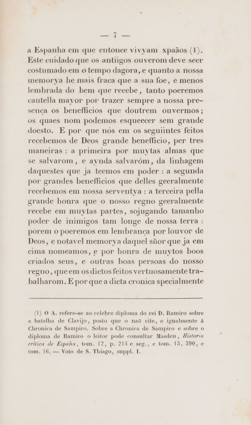 e da a Espanha em que entonce vivyam xpaãos (1). Este cuidado que os antiigos ouverom deve seer costumado em o tempo dagora, e quanto a nossa memorya he mais fraca que a sua foe, e menos lembrada do bem que recebe, tanto poeremos cautella mayor por trazer sempre a nossa pre- senca os benefficios que doutrem onvermos ; os quaes nom podemos esqueecer sem grande doesto. E por que nós em os seguiintes feitos recebemos de Deos grande beneflicio, per tres maneiras : a primeira por muytas almas que se salvarom, e aynda salvarôm, da linhagem daquestes que ja teemos em poder : a segunda por grandes benefficios que delles geeralmente recebemos em nossa serventya : a terceira pella grande honra que o nosso regno geeralmente recebe em muytas partes, sojugando tamanho poder de inimigos tam longe de nossa terra : porem o poeremos em lembranca por louvor de Deos, e notavel memorya daquel siior que ja em cima nomeamos, e por honra de muytos boos criados seus, e outras boas persoas do nosso regno, que em os dictos feitos vertuosamente tra- balharom. E por que a dicta cronica specialmente (1) O A. refere-se ao celebre diploma do rei D. Ramiro sobre a batalha de Clavijo, posto que o naõ cite, e igualmente à Chronica de Sampiro. Sobre a Chronica de Sampiro e sobre o diploma de Ramiro o leitor pode consultar Masdeu, Historia critica de Espana, tom. 12, p. 214 e seg., e tom, 13, 3990, e tom. 16. — Voto de S. Thiago, suppl. 1.