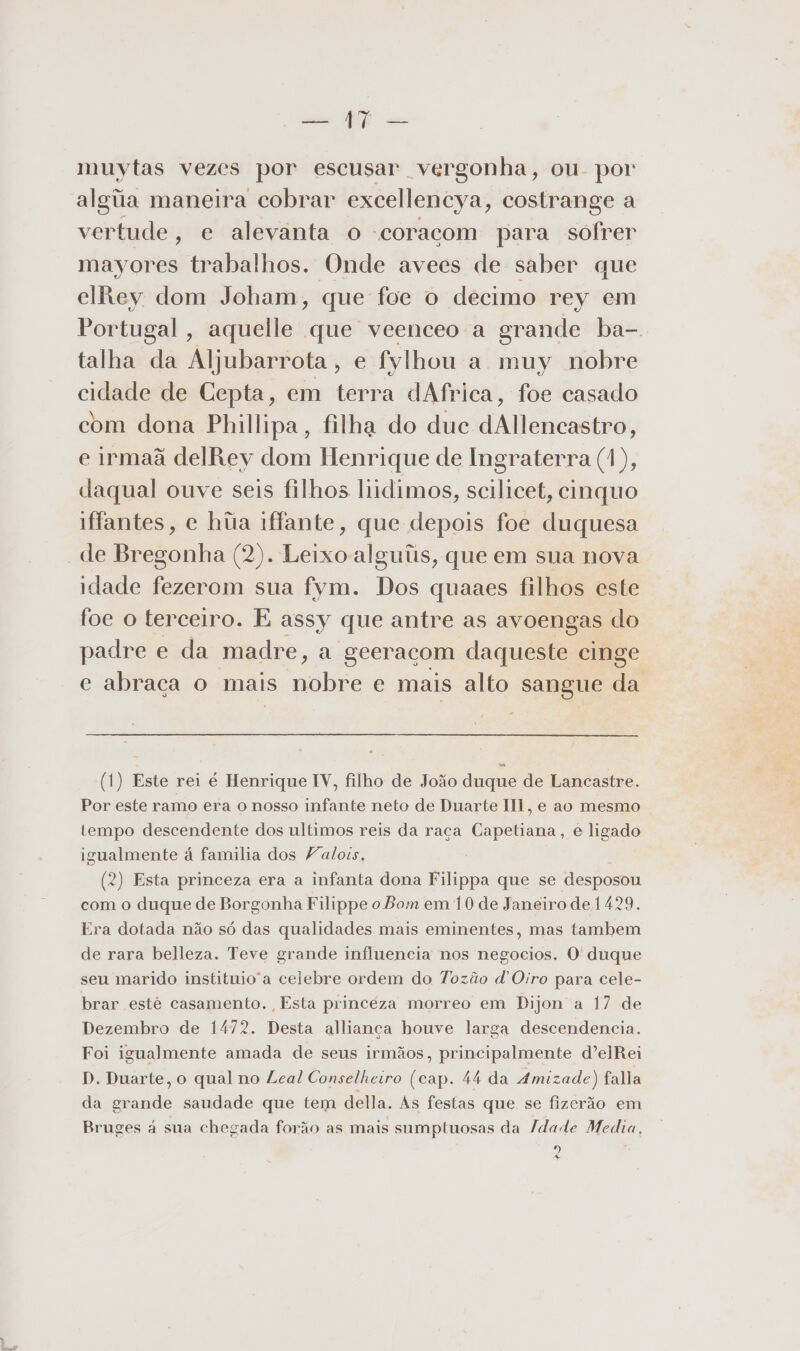 Eee E cu muytas vezes por escusar vergonha, ou. por algiia maneira cobrar excellencya, costrange a vertude , e alevanta o “coracom para sofrer mayores trabalhos. Onde avees de saber que elRey dom Joham, que foe o decimo rey em Portugal, aquelle que veenceo a grande ba- talha da Aljubarrota, e fylhou a muy nobre cidade de Cepta, em terra dAfrica, foe casado com dona Phillipa, filha do duc dAllencastro, e irmaã delRey dom Henrique de Ingraterra (1), daqual ouve seis filhos liidimos, scilicet, cinquo iffantes, e húa iffante, que depois foe duquesa de Bregonha (2). Leixo alguiis, que em sua nova idade fezerom sua fym. Dos quaaes filhos este foe o terceiro. E assy que antre as avoengas do padre e da madre, a geeracom daqueste cinge c abraca o mais nobre e mais alto sangue da (1) Este rei é Henrique IV, filho de João duque de Lancastre. Por este ramo era o nosso infante neto de Duarte III, e ao mesmo tempo descendente dos ultimos reis da raça Capetiana, e ligado igualmente á familia dos Valois. (2) Esta princeza era a infanta dona Filippa que se desposou com o duque de Borgonha Filippe o Bom em 10 de Janeiro de 1429. Era dotada não só das qualidades mais eminentes, mas tambem de rara belleza. Teve grande influencia nos negocios. O duque seu marido instituio'a celebre ordem do Tozão d'Oiro para cele- brar estê casamento. Esta princéza morreo em Dijon a 17 de Dezembro de 1472. Desta allianca houve larga descendencia. Foi igualmente amada de seus irmãos, principalmente dºelRei D. Duarte, o qual no Leal Conselheiro (cap. 44 da Amizade) fala da grande saudade que tem della. As festas que se fizerão em Bruges à sua chegada forão as mais sumptuosas da Idade Media, o)