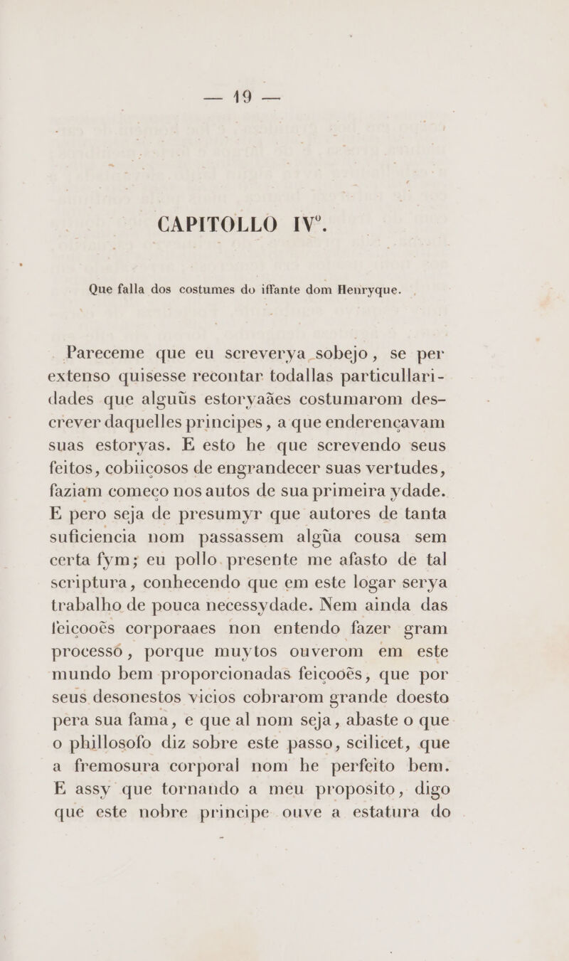 Da DS sm CAPITOLLO IV. Que falla dos costumes do iffante dom Henryque. Pareceme que eu screverya sobejo, se per extenso quisesse recontar todallas particullari - dades que alguiis estoryaães costumarom des- crever daquelles principes, a que enderencavam suas estoryas. E esto he que screvendo seus feitos, cobiicosos de engrandecer suas vertudes, faziam começo nos autos de sua primeira ydade. E pero seja de presumyr que autores de tanta suficiencia nom passassem algiia cousa sem certa fym; eu pollo presente me afasto de tal scriptura, conhecendo que em este logar serya trabalho de pouca necessy dade. Nem ainda das feiçooês corporaaes non entendo fazer gram processó, porque muytos ouverom em este mundo bem proporcionadas feicooês, que por seus desonestos vicios cobrarom grande doesto pera sua fama, e que al nom seja, abaste o que o phillosofo diz sobre este passo, scilicet, que a fremosura corporal nom he perfeito bem. E assy que tornando a meu proposito, digo que este nobre principe ouve a estatura do