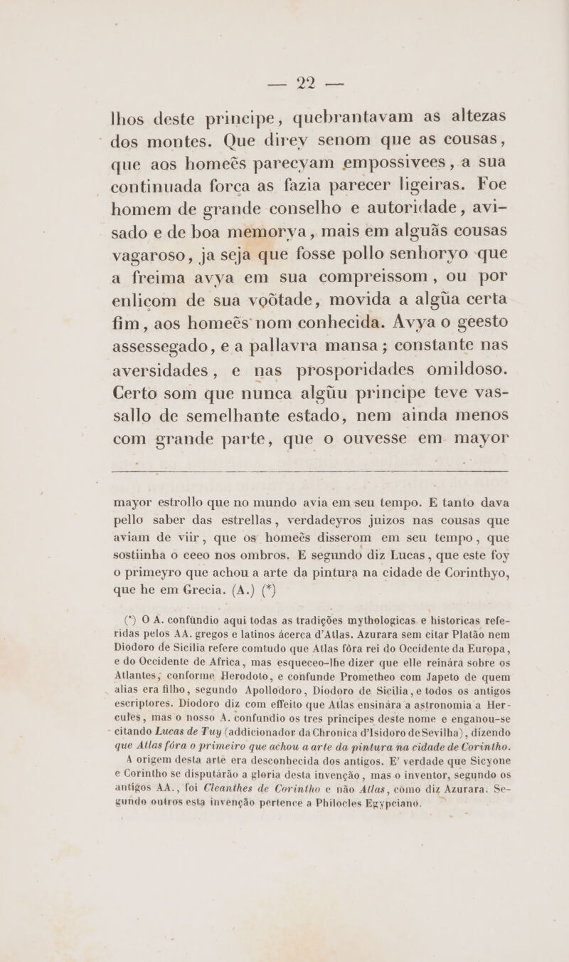 a MD lhos deste principe, quebrantavam as altezas “dos montes. Que direy senom que as cousas, que aos homeês parecyam empossivees, a sua continuada forca as fazia parecer ligeiras. Foe homem de grande conselho e autoridade, avi- sado e de boa memorya, mais em alguãs cousas vagaroso, ja seja que fosse pollo senhoryo -que a freima avya em sua compreissom, ou por enlicom de sua voôtade, movida a alga certa fim, aos homeês nom conhecida. Avya o geesto assessegado, e a pallavra mansa ; constante nas aversidades, e nas prosporidades omildoso. Certo som que nunca algiu principe teve vas- sallo de semelhante estado, nem ainda menos com grande parte, que o ouvesse em mayor mayor estrollo que no mundo avia em seu tempo. E tanto dava pello saber das estrellas, verdadeyros juizos nas cousas que aviam de viir, que os homeês disserom em seu tempo, que sostiinha o ceeo nos ombros. E segundo diz Lucas, que este foy o primeyro que achou a arte da pintura na cidade de Corinthyo, que he em Grecia. (A.) (*) (9 O A. confundio aqui todas as tradições mythologicas e historicas refe- ridas pelos AA. gregos e latinos ácerca d'Atlas. Azurara sem citar Platão nem Diodoro de Sicilia refere comtudo que Atlas fôra rei do Occidente da Europa, e do Occidente de Africa, mas esqueceo-lhe dizer que elle reinára sobre os Atlantes; conforme Herodoto, e confunde Prometheo com Japeto de quem alias era filho, segundo Apollodoro, Diodoro de Sicilia, e todos os antigos escriptores. Diodoro diz com effeito que Atlas ensinára a astronomia a Her- cules, mas o nosso A. confundio os tres principes deste nome e enganou-se “citando Lucas de T'uy (addicionador da Chronica d'Isidoro de Sevilha), dizendo que Atlas fóra o primeiro que achou a arte da pintura na cidade de Corintho. A origem desta arte era desconhecida dos antigos. E” verdade que Sicyone e Corintho se disputárão a gloria desta invenção, mas o inventor, segundo os antigos AA., foi Cleanthes de Corintho e não Allas, como diz Azurara. Se- gundo outros esta invenção pertence a Philocles Egypciano.