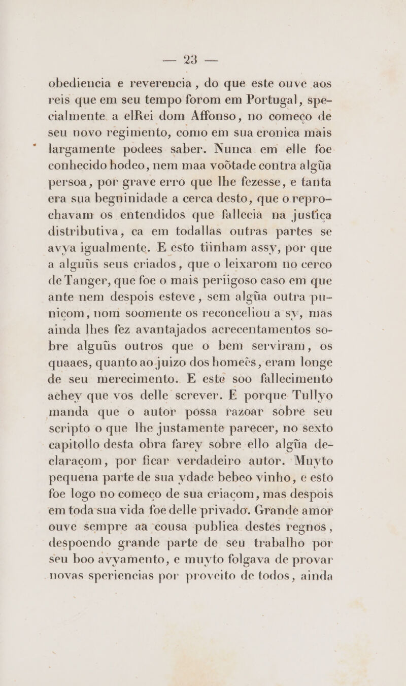 sas ars obediencia e reverencia, do que este ouve aos reis que em seu tempo odor em Portugal, spe- cialmente a elRei dom Affonso, no comeco de seu novo regimento, como em sua cronica mais largamente podees saber. Nunca em elle foe conhecido hodeo, nem maa voôtade contra algiia persoa, por grave erro que lhe fezesse, e tanta era sua begninidade a cerca desto, que o repro- chavam os entendidos que fallecia na justica distributiva, ca em todallas outras partes se avya igualmente. E esto tiinham assy, por que a alguiis seus criados, que o leixarom no cerco de Tanger, que foe o mais periigoso caso em que ante nem despois esteve, sem alga outra pu- nicom, nom soomente os reconceliou a sv, mas ainda lhes fez avantajados acrecentamentos so- bre alguíiis outros que o bem serviram, os quaaes, quanto ao juizo dos homeês, eram longe de seu merecimento. E este soo fallecimento achey que vos delle screver. É porque Tullyo manda que o autor possa razoar sobre seu scripto o que lhe justamente parecer, no sexto capitollo desta obra farey sobre ello algiia de- claracom, por ficar verdadeiro autor. Muyto pequena parte de sua ydade bebeo vinho, e esto foe logo no comeco de sua criacom, mas despois em todasua vida foe delle privado. Grande amor ouve sempre aa cousa publica destes regnos, despoendo grande parte de seu trabalho por seu boo avyamento, e muyto folgava de provar novas speriencias por proveito de todos, ainda