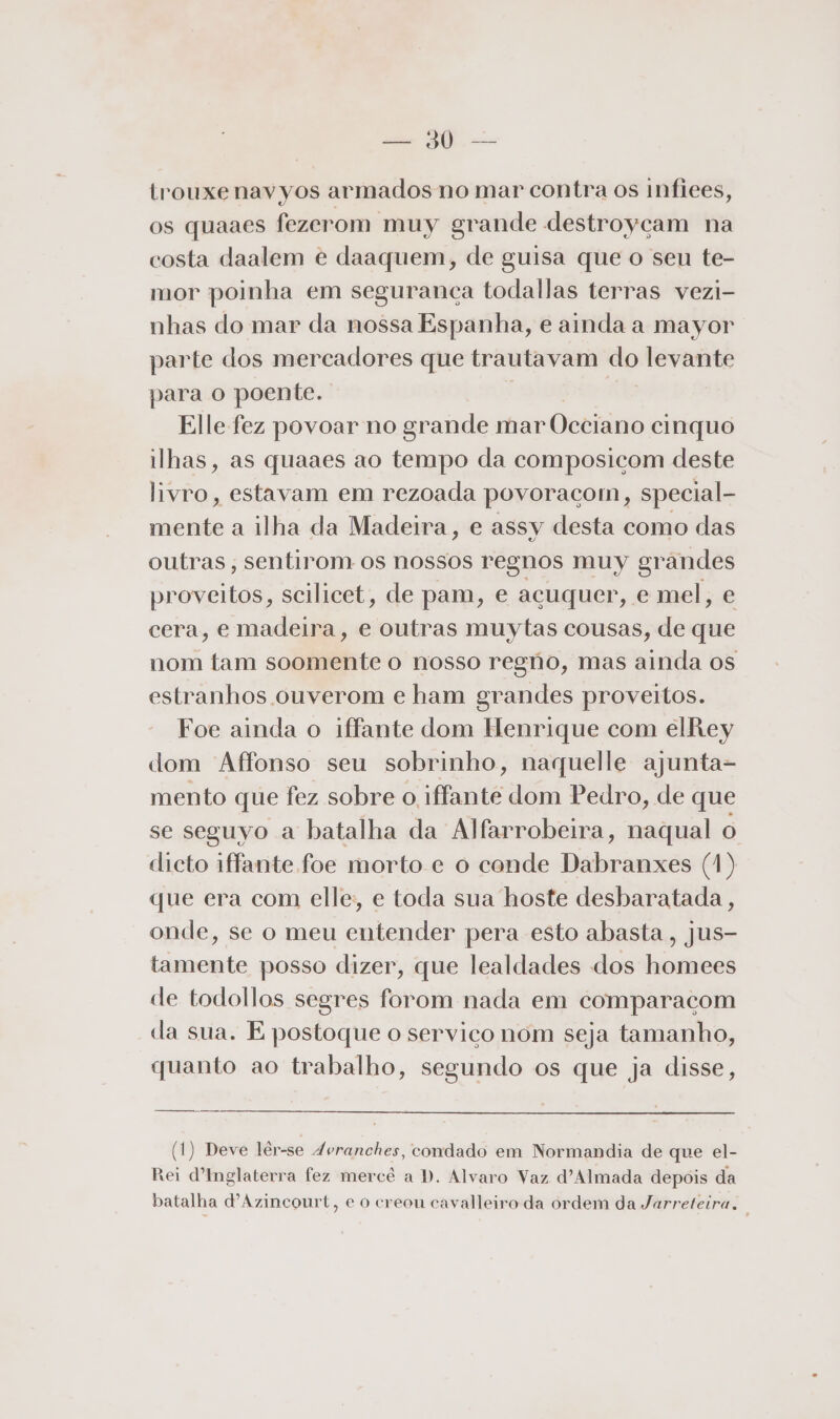 | pa trouxe navyos armados no mar contra os infices, os quaaes fezerom muy grande destroycam na costa daalem e daaquem, de guisa que o seu te- mor poinha em seguranca todallas terras vezi- nhas do mar da nossa Espanha, e ainda a mayor parte dos mercadores que trautavam do levante para o poente. Elle fez povoar no grande mar Occiano cinquo ilhas, as quaaes ao tempo da composicom deste livro, estavam em rezoada povoraçom, special- mente a ilha da Madeira, e assy desta como das outras, sentirom os nossos regnos muy grandes proveitos, scilicet, de pam, e acuquer, e mel, e cera, e madeira, e outras muytas cousas, de que nom tam soomente o nosso regno, mas ainda os estranhos ouverom e ham grandes proveitos. Foe ainda o iffante dom Henrique com elRey dom Affonso seu sobrinho, naquelle ajunta- mento que fez sobre o iffante dom Pedro, de que se seguyo a batalha da Alfarrobeira, naqual o dicto iffante foe morto e o conde Dabranxes (1) que era com elle; e toda sua hoste desbaratada, onde, se o meu entender pera esto abasta, jus- tamente posso dizer, que lealdades dos homees de todollos segres forom nada em comparacom da sua. E postoque o servico nom seja tamanho, quanto ao trabalho, segundo os que ja disse, (1) Deve lêr-se 4vranches, condado em Normandia de que el- Rei d'Inglaterra fez mercê a D. Alvaro Vaz d'Almada depois da batalha dAzincourt, e o creon cavalleiro da ordem da Jarreteira.