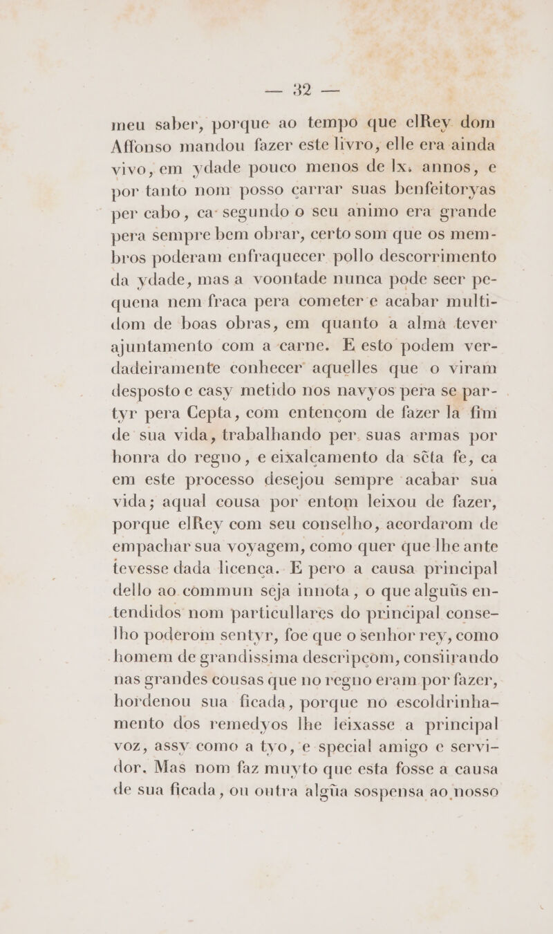 qe meu saber, porque ao tempo que clRey dom Affonso mandou fazer este livro, elle era ainda vivo, em ydade pouco menos de Ix. annos, e por tanto nom posso carrar suas benfeitoryas “per cabo, ca: segundo o seu animo era grande pera sempre bem obrar, certo som que os mem- bros poderam enfraquecer pollo descorrimento da ydade, mas a voontade nunca pode seer pe- quena nem fraca pera cometer e acabar multi- dom de boas obras, em quanto a alma tever ajuntamento com a carne. É esto podem ver- dadeiramente conhecer aquelles que o viram desposto e casy metido nos navyos pera se par- tyr pera Cepta, com entencçom de fazer la fim de sua vida, trabalhando per. suas armas por honra do regno, e eixalcamento da sêta fe, ca em este processo desejou sempre acabar sua vida; aqual cousa por entom leixou de fazer, porque elRey com seu conselho, acordarom de empachar sua voyagem, como quer que lhe ante tevesse dada licença. E pero a causa principal dello ao commun seja innota , o que alguiis en- tendidos nom particullares do principal conse- lho poderom sentyr, foe que o senhor rey, como homem de grandissima descripçom, consiirando nas grandes cousas que no regno eram por fazer, hordenou sua ficada, porque no escoldrinha- mento dos remedyos lhe leixasse a principal voz, assy como a tyvo, e special amigo c servi- dor. Mas nom faz muyto que esta fosse a causa de sua ficada, on ontra alga sospensa ao nosso