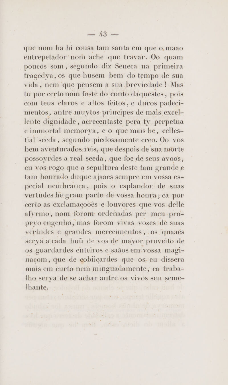 cm GÊ tuna que nom ha hi cousa tam santa em que o. maao entrepetador nom ache que travar. Oo quam poucos som, segundo diz Seneca na primeira tragedya, os que husem bem do tempo de sua vida, nem que pensem a sua breviedade! Mas tu por certo nom foste do conto daquestes » pois com teus claros e altos feitos, e duros padeci- mentos, antre muytos principes de mais excel- lente dignidade , acrecentaste pera ty perpetua e immortal memorya, e o que mais he, celles- tial secda, segundo piedosamente creo. Oo vos bem aventurados reis, que despois de sua morte possoyrdes a real seeda, que foe de seus avoos, eu vos rogo que a sepultura deste tam grande e tam honrado duque ajaaes sempre em vossa es- pecial nembranca, pois o esplandor de suas vertudes he gram parte de vossa honra; ca por certo as exclamacooês e lonvores que vos delle afyrmo, nom forom ordenadas per meu pro- pryo engenho, mas forom vivas vozes de suas vertudes e grandes merecimentos, os quaaés serya a cada huú de vos de mayor proveito de os guardardes enteiros e saãos em vossa magi- nacom, que de cobiicardes que os eu dissera mais em curto nem minguadamente, ca traba- lho serya de se achar antre os vivos seu seme- Ihante.