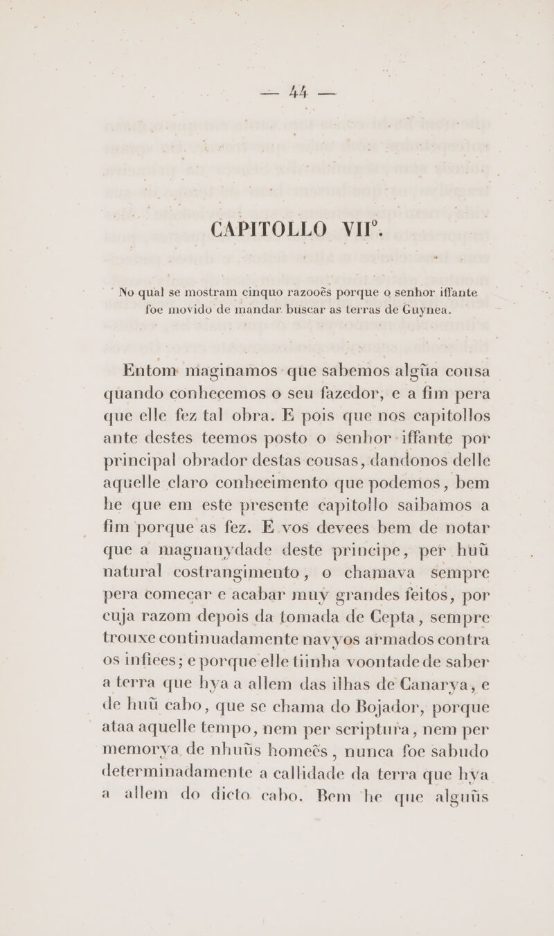 = hh — CAPITOLLO VII. “No qual se mostram cinquo razooês porque o senhor iffante foe movido de mandar. buscar as terras de Guynea. Entom maginamos que sabemos algíia consa quando conhecemos o seu fazedor, e a fim pera que elle fez tal obra. E pois que nos capitollos ante destes teemos posto o senhor iffante por principal obrador destas cousas, dandonos delle aquelle claro conhecimento que podemos, bem he que em este presente capitollo saibamos a fim porque as fez. E vos devees bem de notar que a magnanydade deste principe, per huú natural costrangimento, o chamava sempre pera comecar e acabar muy grandes feitos, por cuja razom depois da tomada de Cepta, sempre trouxe continuadamente navyos armados contra os infiees; e porque elle tinha voontade de saber a terra que hya a allem das ilhas de Canarya, e de huii cabo, que se chama do Bojador, porque ataa aquelle tempo, nem per scriptura, nem per memorya de nhuiis homeês , nunca foe sabudo determinadamente a callidade da terra que hya. a allem do dicto cabo. Bem he que alguiis