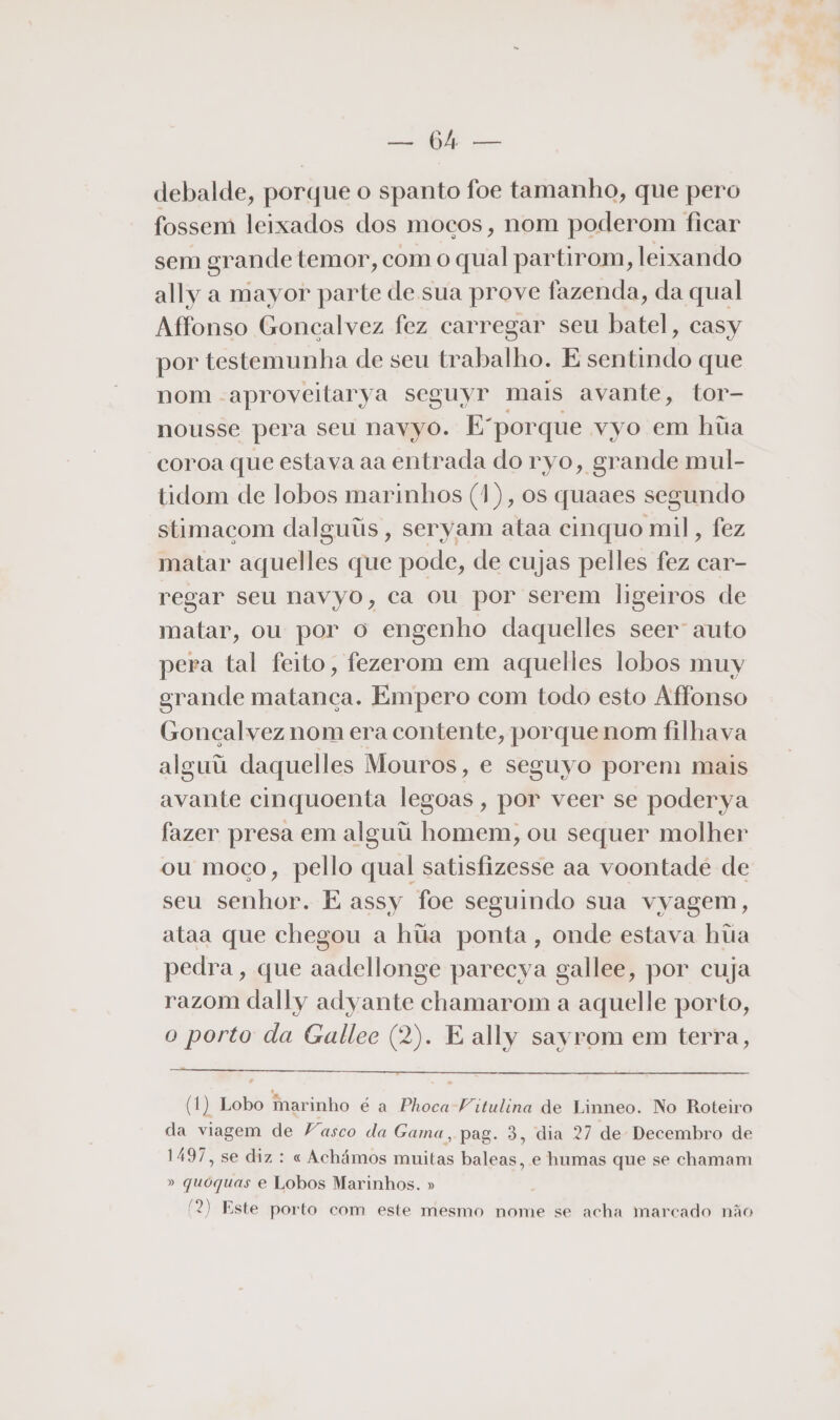 E a debalde, porque o spanto foe tamanho, que pero fossem leixados dos mocos, nom poderom ficar sem grande temor, com o qual partirom, leixando ally a mayor parte de sua prove fazenda, da qual Affonso Goncalvez fez carregar seu batel, casy por testemunha de seu trabalho. E sentindo que nom aproveitarya seguyr mais avante, tor- nousse pera seu navyo. E'porque vyo em hiia coroa que estava aa entrada do ryo, grande mul- tidom de lobos marinhos (1), os quaaes segundo stimaçom dalguiis, seryam ataa cinquo mil, fez matar aquelles que pode, de cujas pelles fez car- regar seu navyo, ca ou por serem ligeiros de matar, ou por o engenho daquelles seer auto pera tal feito, fezerom em aquelles lobos muy grande matanca. Empero com todo esto Affonso Goncalvez nom era contente, porque nom filhava alguú daquelles Mouros, e seguyo porem mais avante cinquoenta legoas, por veer se poderya fazer presa em alguii homem, ou sequer molher ou moco, pello qual satisfizesse aa voontadé de seu senhor. E assy foe seguindo sua vyagem, ataa que chegou a hiãa ponta, onde estava hiia pedra, que aadellonge parecya gallee, por cuja razom dally adyante chamarom a aquelle porto, o porto da Gallee (2). E ally sayrom em terra, (1) Lobo marinho é a Phoca Vitulina de Linneo. No Roteiro da viagem de Vasco da Gama, pag. 3, dia 27 de Decembro de 1497, se diz : « Achámos muitas baleas, e humas que se chamam » quóquas e Lobos Marinhos. » / : A (2) Este porto com este mesmo nome se acha marcado não