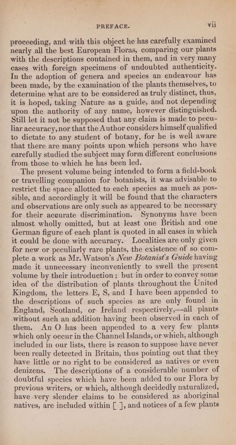 proceeding, and with this object he has carefully examined nearly all the best European Floras, comparing our plants with the descriptions contained in them, and in very many cases with foreign specimens of undoubted authenticity. In the adoption of genera and species an endeavour has been made, by the examination of the plants themselves, to determine what are to be considered as truly distinct, thus, it is hoped, taking Nature as a guide, and not depending upon the authority of any name, however distinguished. Still let it not be supposed that any claim is made to pecu- liar accuracy, nor that the Author considers himself qualified to dictate to any student of botany, for he is well aware that there are many points upon which persons who have carefully studied the subject may form different conclusions from those to which he has been led. | The present volume being intended to form a field-book or travelling companion for botanists, it was advisable to restrict the space allotted to each species as much as pos- sible, and accordingly it will be found that the characters and observations are only such as appeared to be necessary for their aceurate discrimination. Synonyms have been almost wholly omitted, but at least one British and one German figure of each plant is quoted in all cases in which it could be done with accuracy. Localities are only given for new or peculiarly rare plants, the existence of so com- plete a work as Mr. Watson’s New Botanist’s Guide having made it unnecessary inconveniently to swell the present volume by their introduction; but in order to convey some idea of the distribution of plants throughout the United Kingdom, the letters E, S, and I have been appended to the descriptions of such species as are only found in England, Scotland, or Ireland respectively,—all plants without such an addition having been observed in each of them. An O has been appended to a very few plants which only occur in the Channel Islands, or which, although included in our lists, there is reason to suppose have never been really detected in Britain, thus pointing out that they have little or no right to be considered as natives or even denizens. The descriptions of a considerable number of doubtful species which have been added to our Flora by previous writers, or which, although decidedly naturalized, have very slender claims to be considered as aboriginal natives, are included within [ ], and notices of a few plants