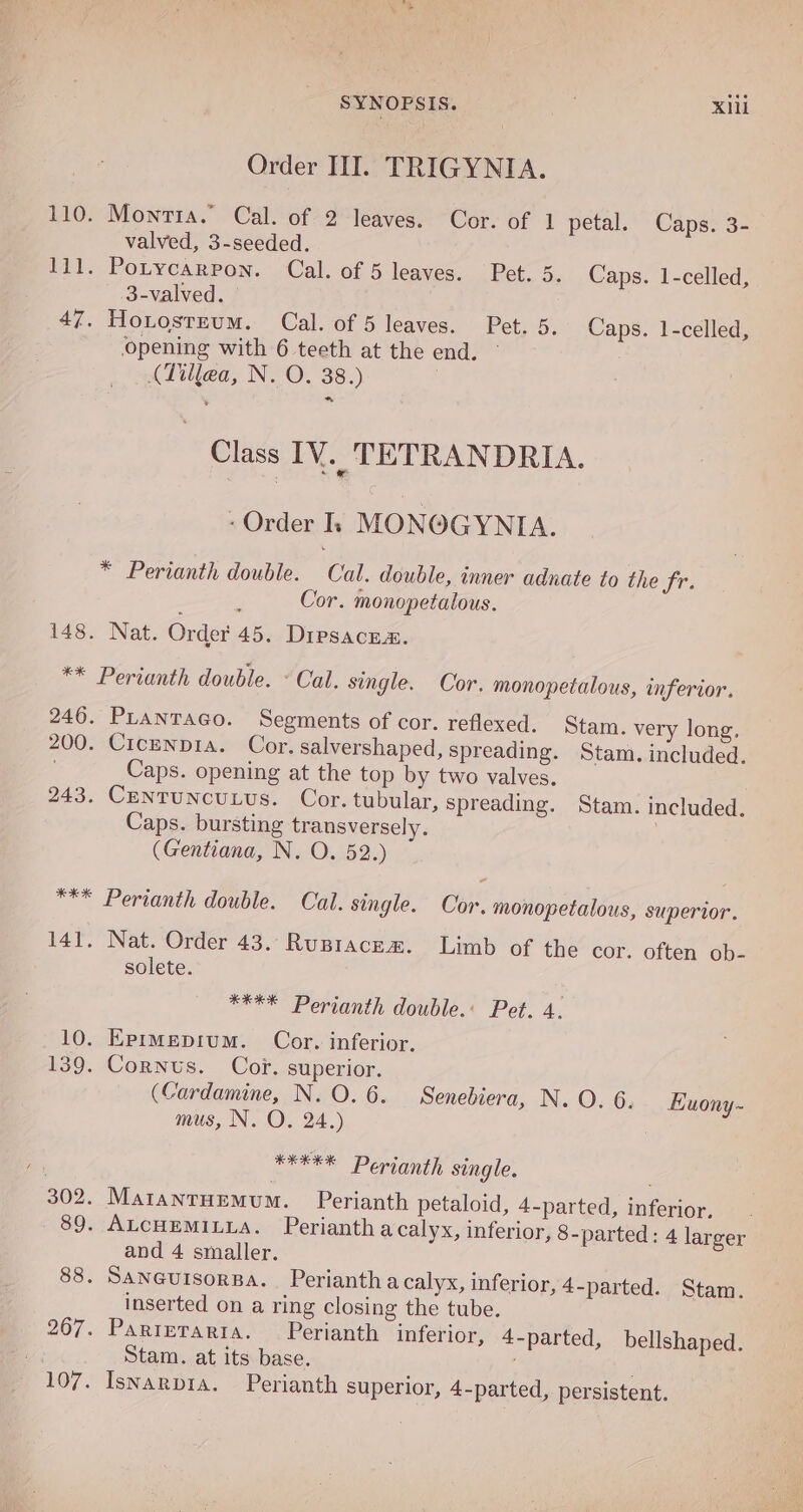 Order III. TRIGYNIA. 110. Montia.” Cal. of 2 leaves. Cor. of 1 petal. Caps. 3- valved, 3-seeded. 111. Potycarpon. Cal. of 5 leaves. Pet. 5. Caps. 1-celled, 3-valved. 47. HoLosteum. Cal. of 5 leaves. Pet. 5, Caps. 1-celled, opening with 6 teeth at the end. ° (Tillea, N. O. 38.) Class IV. TETRANDRIA. . Order Ik: MONOGYNIA. * Perianth double. Cal. double, inner adnate to the fr. Cor. monopetalous. 148. Nat. Order 45. Dipsacna. ** Perianth double. ° Cal. single. Cor. monopetalous, inferior. 246. Prantaco. Segments of cor. reflexed. Stam. 200. Cicenpia. Cor. salvershaped, spreading. Sta Caps. opening at the top by two valves. 243. CeNTUNCULUS. Cor. tubular, spreading. Stam. included. Caps. bursting transversely. ; (Gentiana, N. O. 52.) very long. m. included. Cal. single. Cor. monopetalous, superior. 141. Nat. Order 43.:Rupiacem. Limb of the cor. often ob- solete. *** Perianth double. **** Perianth double. Pet. 4. 10. Eprmepium. Cor. inferior. 139. Cornus. Cor. superior. (Cardamine, N. O. 6. Senebiera, N. O. 6. Euony- mus, N. O. 24.) | *XEEE Perianth single. 302. MatanrHemum. Perianth petaloid, 4-parted, inferior. 89. ALcHEMILLA. Perianth acalyx, inferior, 8-parted: 4 larger and 4 smaller. 88. SANGUISORBA. Perianth a calyx, inferior, 4-parted. Stam. inserted on a ring closing the tube. 267. Parierarta. Perianth inferior, 4-parted, bellshaped. Stam. at its base. 107. Iswarpia. Perianth superior, 4-parted, persistent.