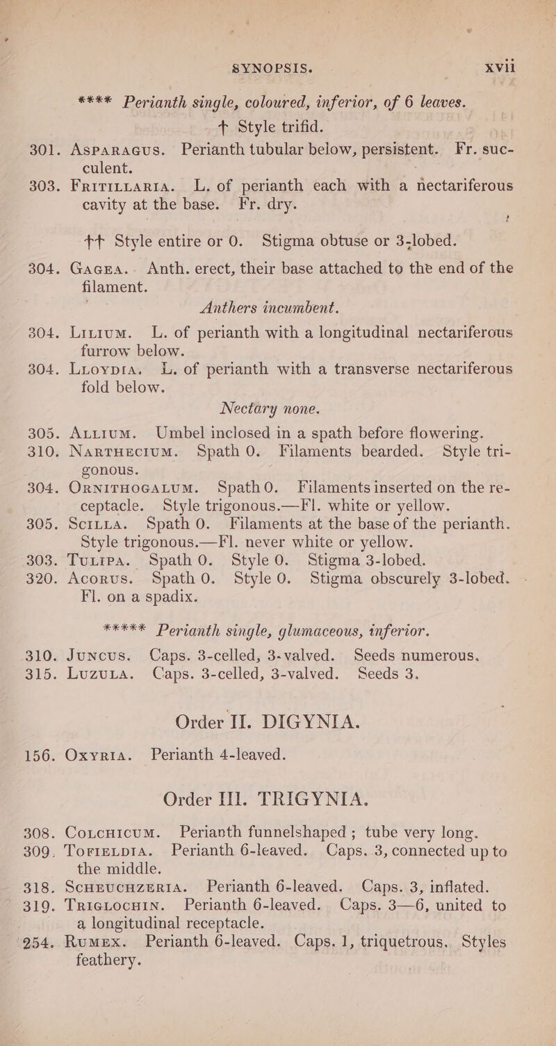 **** Perianth single, coloured, inferior, of 6 leaves. + Style trifid. Asparacus. Perianth tubular below, persistent. Fr. suc- culent. Fritttuaria. LL, of perianth each with a nectariferous cavity at the base. Fr. dry. +t Style entire or 0. Stigma obtuse or 3-lobed. Gacea.. Anth. erect, their base attached to the end of the filament. Anthers incumbent. Litium. L. of perianth with a longitudinal nectariferous furrow below. fold below. Nectary none. gonous. ceptacle. Style trigonous.—Fl. white or yellow. Style trigonous.—Fl. never white or yellow. Fl. on a spadix. ¥EKEX Perianth single, glumaceous, inferior. Order II. DIGYNIA. Oxyria. Perianth 4-leaved. Order Ill. TRIGYNIA. Cotcuicum. Perianth funnelshaped ; tube very long. TorteLpia. Perianth 6-leaved. Caps. 3, connected up to the middle. ScHEucnzeria. Perianth 6-leaved. Caps. 3, inflated. TRIGLOCHIN. Perianth 6-leaved. Caps. 3—6, united to a, longitudinal receptacle. Rumex. Perianth 6-leaved. Caps. 1, triquetrous. Styles feathery.