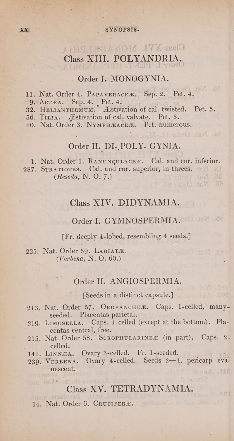 Class XIII. POLYANDRIA. Order I. MONOGYNIA. 11. Nat. Order 4. PapavEerace&amp;. Sep. 2. Pet. 4. gAcTma. Sep. 4. Pet. 4. 32. HevianrHemMuM. Aéstivation of cal. twisted. Pet. 5. 56. Trn1a. Aistivation of cai. valvate. Pets5% 10. Nat. Order 3. Nympuaacrea. Pet. numerous. Order II. DI-,POLY- GYNIA. 1. Nat. Order 1. Ranunquiacem. Cal. and cor. inferior. 287. Srratiotes. Cal. and cor. superior, in threes. (Reseda, N. O. 7.) Class XIV. DIDYNAMIA. Order I. GYMNOSPERMIA. ‘[Fr. deeply 4-lobed, resembling 4 seeds.] 925. Nat. Order 59. LABIATA. (Verbena, N. O. 60.) Order Il. ANGIOSPERMIA. [Seeds in a distinct capsule.] | 213. Nat. Order 57. OropancHed&amp;. Caps. 1-celled, many- seeded. Placentas parietal. 219. LimosreLya. Caps. 1-celled (except at the bottom). Pla- centas central, free. 215. Nat. Order 58. ScROPHULARINE# (in part). Caps. 2- celled. 141. Linnawa. Ovary 3- celled. Fr. 1-seeded. 239. VerBEeNA. Ovary 4-celled. Seeds 2—4, pericarp eva- nescent. Class XV. TETRADYNAMIA. 14. Nat. Order 6. CRUCIFERA.