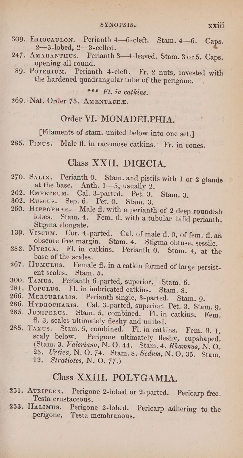 2—3-lobed, 2—3-celled. opening all round. the hardened quadrangular tube of the perigone. *** Fl. in catkins. Order VI. MONADELPHIA. [Filaments of stam. united below into one set. ] Prnus. Male fl. in racemose catkins.’ Fr. in cones. Class XXII. DIGECIA., at the base. Anth. 1—5, usually 2, lobes. Stam. 4. Fem. fl. with a tubular bifid perianth. Stigma elongate. obscure free margin. Stam. 4. Stigma obtuse, sessile. base of the scales. ent scales. Stam. 5. fl. 3, scales ultimately fleshy and united. scaly below. Perigone ultimately fleshy, cupshaped. (Stam. 3. Valeriana, N.O.44. Stam. 4. Rhamnus, N. O. 25. Urtica, N.O.74. Stam. 8. Sedum, N. O. 35. Stam. 12, Stratiotes, N. O. 77.) Class XXIII. POLYGAMIA. ATRIPLEX. Perigone 2-lobed or 2-parted. Pericarp free. Testa crustaceous. Hattmus. Perigone 2-lobed. Pericarp adhering to the perigone. Testa membranous.