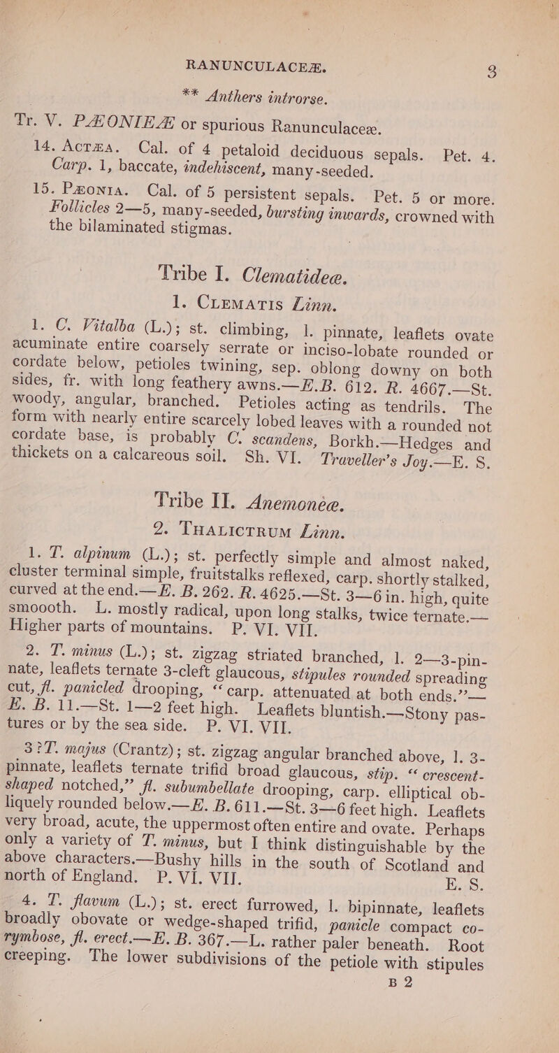 ** Anthers introrse. Tr. V. PEHONIEA or spurious Ranunculacez. 14. Acrma. Cal. of 4 petaloid deciduous sepals. Pet. 4. Carp. 1, baccate, indehiscent, many -seeded. 15. Pawonta. Cal. of 5 persistent sepals. Pet. 5 or more. Follicles 2—5, many-seeded, bursting inwards, crowned with the bilaminated stigmas. Tribe I. Clepdiiden. 1. Crematis Linn. 1. C. Vitalba (L.); st. climbing, 1. pinnate, leaflets ovate acuminate entire coarsely serrate or inciso-lobate rounded or cordate below, petioles twining, sep. oblong downy on both sides, fr. with long feathery awns.—H.B. 612. R. 4667.—St. woody, angular, branched. Petioles acting as tendrils. The _ form with nearly entire scarcely lobed leaves with a rounded not cordate base, is probably C, scandens, Borkh.—Hedges and thickets on a calcareous soil. Sh. VI. Traveller’s Joy.—E. S. Tribe II. Anemoneée. 2. THaLictrum Linn. 1. T. alpinum (L.); st. perfectly simple and almost naked, cluster terminal simple, fruitstalks reflexed, carp. shortly stalked, curved at the end.— E. B. 262. R. 4625.—St. 3—6 in. high, quite smoooth. L. mostly radical, upon long stalks, twice ternate.— Higher parts cf mountains. P. VI. VII. 2. T. minus (L.); st. zigzag striated branched, 1. 2—3-pin- nate, leaflets ternate 3-cleft glaucous, stipules rounded spreading cut, fl. panicled drooping, “carp. attenuated at both ends.”— H. B. 11.—St. 1—2 feet high. Leaflets bluntish.—Stony pas- tures or by the sea side. P. VI. VII. 3?°7T. majus (Crantz); st. zigzag angular branched above, 1. 3- pinnate, leaflets ternate trifid broad glaucous, stip. “ crescent- shaped notched,” fl. subumbellate drooping, carp. elliptical ob- liquely rounded below.—E. B.611.—St. 3-6 feet high. Leaflets very broad, acute, the uppermost often entire and ovate. Perhaps only a variety of T. minus, but I think distinguishable by the above characters.—Bushy hills in the south of Scotland and north of England. P. VI. VII. E..S. 4. T. flavum (L.); st. erect furrowed, |. bipinnate, leaflets broadly obovate or wedge-shaped trifid, panicle compact co- rymbose, fl. erect.—E. B. 367.—L. rather paler beneath. Root creeping. The lower subdivisions of the petiole with stipules B 2