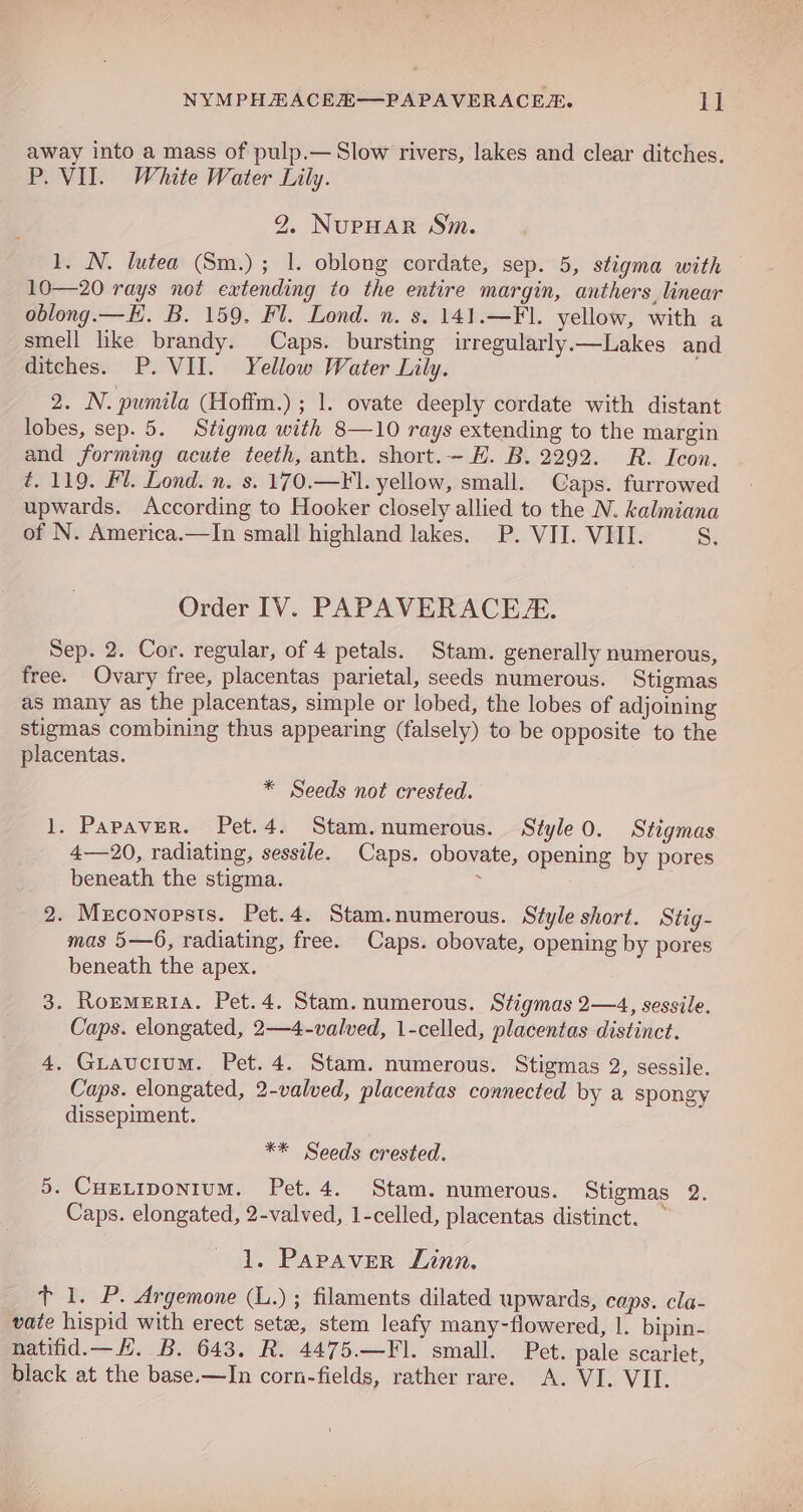 away into a mass of pulp.— Slow rivers, lakes and clear ditches. P. VII. White Water Lily. 2. NuPHAR Sm. 1. N. lutea (Sm.) ; 1. oblong cordate, sep. 5, stigma with 10—20 rays not extending to the entire margin, anthers, linear oblong.— EH. B. 159. Fl. Lond. n. s. 141.—FI. yellow, with a smell hke brandy. Caps. bursting irregularly.—Lakes and ditches. P. VII. Yellow Water Lily. 2. N. pumila (Hoffm.) ; 1. ovate deeply cordate with distant lobes, sep. 5. Stigma with 8—10 rays extending to the margin and forming acute teeth, anth. short.—H. B. 2292. R. Icon. é. 119. #1. Lond. n. s. 170,—Fl. yellow, small. Caps. furrowed upwards. According to Hooker closely allied to the N. kalmiana of N. America.—In small highland lakes. P. VII. VIII. 8. Order IV. PAPAVERACE. Sep. 2. Cor. regular, of 4 petals. Stam. generally numerous, free. Ovary free, placentas parietal, seeds numerous. Stigmas as many as the placentas, simple or lobed, the lobes of adjoining stigmas combining thus appearing (falsely) to be opposite to the placentas. * Seeds not crested. 1. Papaver. Pet.4. Stam.numerous. Style 0. Stigmas 4—20, radiating, sessile. Caps. obovate, opening by pores beneath the stigma. : 2. Msconopsts. Pet.4. Stam.numerous. Style short. Stig- mas 5—6, radiating, free. Caps. obovate, opening by pores beneath the apex. 3. Ronmeria. Pet.4. Stam. numerous. Stigmas 2—4, sessile. Caps. elongated, 2—4-valved, 1-celled, placentas distinct. 4. Guauctum. Pet. 4. Stam. numerous. Stigmas 2, sessile. Caps. elongated, 2-valved, placentas connected by a spongy dissepiment. ** Seeds crested. 5. CuELIpoNnIuM. Pet. 4. Stam. numerous. Stigmas 2. Caps. elongated, 2-valved, 1-celled, placentas distinct. — 1. Papaver Linn. _ t 1. P. Argemone (L.) ; filaments dilated upwards, caps. cla- vate hispid with erect sete, stem leafy many-flowered, 1. bipin- natifid.—H. B. 643. R. 4475.—Fl. small. Pet. pale scarlet, black at the base.—In corn-fields, rather rare. A. VI. VII.