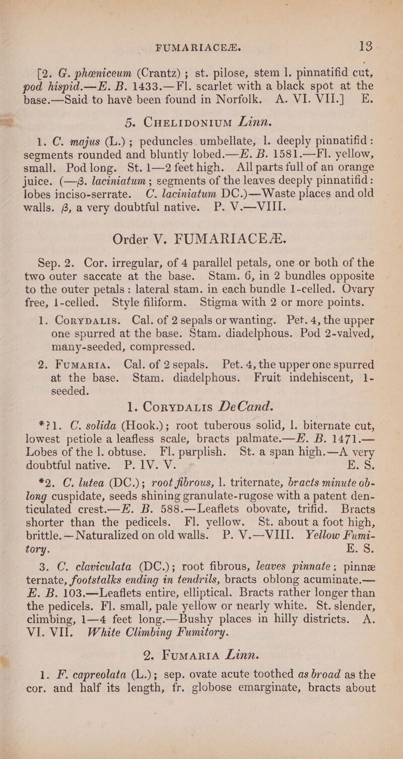 FUMARIACES. 18 - [2. G. pheniceum (Crantz) ; st. pilose, stem 1. pinnatifid cut, pod hispid.—E. B. 1433.—Fl. scarlet with a black spot at the base.—Said to havé been found in Norfolk. A. VI. VII.] E. 5. CHELIDONIUM Linn. 1. C. majus (L.) ; peduncles. umbellate, 1. deeply pinnatifid : segments rounded and bluntly lobed.—#. B. 1581.—FI. yellow, small. Podlong. St.1—2feethigh. All parts full of an orange juice. (—8. laciniatum ; segments of the leaves deeply pinnatifid : lobes inciso-serrate. C. laciniatum DC.)—Waste places and old walls. 8, a very doubtful native. P. V.—VIII. Order V. FUMARIACE. Sep. 2. Cor. irregular, of 4 parallel petals, one-or both of the two outer saccate at the base. Stam. 6, in 2 bundles opposite to the outer petals: lateral stam. in each bundle 1-celled. Ovary free, 1-celled. Style filiform. Stigma with 2 or more points. 1. Corypauis. Cal. of 2sepals or wanting. Pet. 4, the upper one spurred at the base. Stam. diadelphous. Pod 2-valved, many-seeded, compressed. 2. Fumartia. Cal. of 2sepals. Pet. 4, the upper one spurred at the base. Stam. diadelphous. Fruit indehiscent, 1- seeded. 1. CorypaLis DeCand. *?1. C. solida (Hook.); root tuberous solid, |. biternate cut, lowest petiole a leafless scale, bracts palmate.—H. B. 1471.— Lobes of the 1. obtuse. Fl. purplish. St. a span high.—A very doubtful native. P.1V. V. E. S. *2, C. lutea (DC.); root fibrous, |. triternate, bracts minute ob- long cuspidate, seeds shining granulate-rugose with a patent den- ticulated crest.—EH. B. 588.—Leaflets obovate, trifid. Bracts shorter than the pedicels. FI. yellow. St. about a foot high, brittle. — Naturalized on old walls. P. V.—VIII. Yellow Fumi- tory. EK. S: 3. C. claviculata (DC.); root fibrous, leaves pinnate; pinn ternate, footstalks ending in tendrils, bracts oblong acuminate.— E. B. 103.—Leaflets entire, elliptical. Bracts rather longer than the pedicels. Fl. small, pale yellow or nearly white. St. slender, climbing, 1—4 feet long.—Bushy places in hilly districts. A. VI. VII. White Climbing Fumitory. 2. FumariaA Linn. 1. F. capreolata (L.); sep. ovate acute toothed as broad as the cor. and half its length, fr. globose emarginate, bracts about