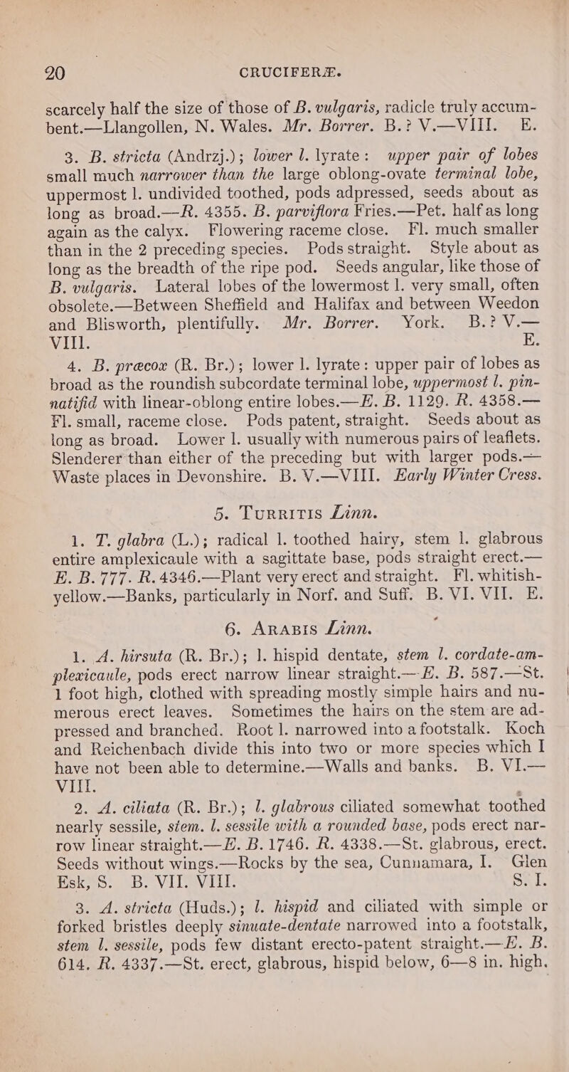 scarcely half the size of those of B. vulgaris, radicle truly accum- bent.—Llangollen, N. Wales. Mr. Borrer. B.? V.—VIII. E. 3. B. stricta (Andrzj.); lower J. lyrate: upper pair of lobes small much narrower than the large oblong-ovate terminal lobe, uppermost |. undivided toothed, pods adpressed, seeds about as long as broad.—R. 4355. B. parviflora Fries.—Pet. halfas long again as the calyx. Flowering raceme close. Fl. much smaller than in the 2 preceding species. Podsstraight. Style about as long as the breadth of the ripe pod. Seeds angular, like those of B. vulgaris. Lateral lobes of the lowermost 1. very small, often obsolete.—Between Sheffield and Halifax and between Weedon and Blisworth, plentifully. Mr. Borrer. York. B.? V.— WARBI E. 4. B. precoe (R. Br.); lower 1. lyrate: upper pair of lobes as broad as the roundish subcordate terminal lobe, uppermost 1. pin- natifid with linear-oblong entire lobes.—F. B. 1129. R. 4358.— Fl. small, raceme close. Pods patent, straight. Seeds about as long as broad. Lower I. usually with numerous pairs of leafiets. Slenderer than either of the preceding but with larger pods.— Waste places in Devonshire. B. V.—VIII. Early Winter Cress. 5. Turritis Linn. 1. T. glabra (L.); radical 1. toothed hairy, stem |. glabrous entire amplexicaule with a sagittate base, pods straight erect.— E. B.777. R.4346.—Plant very erect and straight. Fl. whitish- yellow.—Banks, particularly in Norf. and Suff. B. VI. VII. E. 6. AraBis Linn. 1. A. hirsuta (R. Br.); 1. hispid dentate, stem 1. cordate-am- plexicaule, pods erect narrow linear straight.— HE. B. 587.—St. 1 foot high, clothed with spreading mostly simple hairs and nu- merous erect leaves. Sometimes the hairs on the stem are ad- pressed and branched. Root |. narrowed into a footstalk. Koch and Reichenbach divide this into two or more species which I have not been able to determine.—Walls and banks. B. VI.— VIIl. 2. A. ciliata (R. Br.); 1. glabrous ciliated somewhat toothed nearly sessile, stem. 1. sessile with a rounded base, pods erect nar- row linear straight.—H. B. 1746. R. 4338.—St. glabrous, erect. Seeds without wings.—Rocks by the sea, Cunuamara, I. Glen Heke. SB. VITe Vall: Sab 3. A. stricta (Huds.); 1. hispid and ciliated with simple or forked bristles deeply sinuate-dentate narrowed into a footstalk, stem 1. sessile, pods few distant erecto-patent straight.—H. B. 614, R. 4337.—St. erect, glabrous, hispid below, 6—8 in. high.