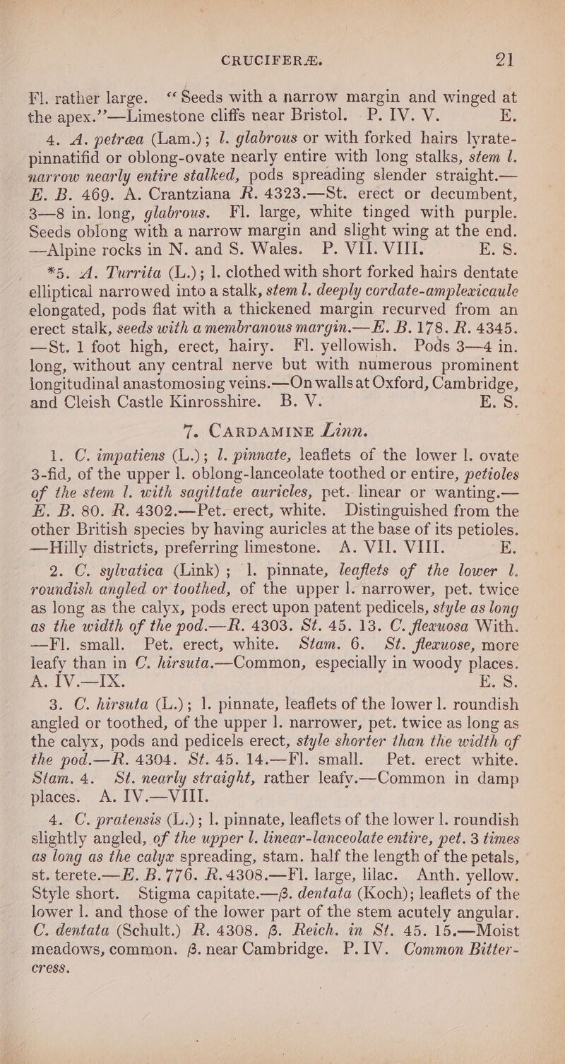 Fl. rather large. ‘Seeds with a narrow margin and winged at the apex.’”’—Limestone cliffs near Bristol. P. IV. V. E. 4. A. petrea (Lam.); J. glabrous or with forked hairs lyrate- pinnatifid or oblong-ovate nearly entire with long stalks, stem l. narrow nearly entire stalked, pods spreading slender straight.— BE. B. 469. A. Crantziana R. 4323.—St. erect or decumbent, 3—8 in. long, glabrous. Fl. large, white tinged with purple. Seeds oblong with a narrow margin and slight wing at the end. —Alpine rocks in N. and S. Wales. P. VII. VIII. es. *5. A. Turrita (L.); 1. clothed with short forked hairs dentate elliptical narrowed into a stalk, stem 1. deeply cordate-amplexicaule elongated, pods flat with a thickened margin recurved from an erect stalk, seeds with a membranous margin.— KE. B.178. R. 4345. —St.1 foot high, erect, hairy. Fl. yellowish. Pods 3—4 in. long, without any central nerve but with numerous prominent longitudinal anastomosing veins. —On walls at Oxford, Cambridge, and Cleish Castle Kinrosshire. B. V. E. S. 7, CARDAMINE Linn. 1. C. impatiens (L.); 1. pinnate, leafiets of the lower |. ovate 3-fid, of the upper 1. oblong-lanceolate toothed or entire, petioles of the stem 1. with sagittate auricles, pet. linear or wanting.— E. B. 80. R. 4302.—Pet. erect, white. Distinguished from the other British species by having auricles at the base of its petioles. —Hilly districts, preferring limestone. A. VII. VIII. E. 2. C. sylvatica (Link); 1. pinnate, leaflets of the lower I. roundish angled or toothed, of the upper |. narrower, pet. twice as long as the calyx, pods erect upon patent pedicels, style as long as the width of the pod.—R. 4303. St. 45. 13. C. fleeuosa With. —Fl. small. Pet. erect, white. Stam. 6. St. fleruose, more leafy than in C. hirsuta.—Common, especially in woody places. A. IV.—IX. EK 3. C. hirsuta (L.); 1. pinnate, leaflets of the lower |. roundish angled or toothed, of the upper |. narrower, pet. twice as long as the calyx, pods and pedicels erect, style shorter than the width of the pod.—R. 4304. St. 45. 14.—Fl. small. Pet. erect white. Stam. 4. St. nearly straight, rather leafv.—Common in damp places. A. IV.—VIII. 4. C. pratensis (L.); |. pinnate, leaflets of the lower |. roundish slightly angled, of the upper U. linear-lanceolate entire, pet. 3 times as long as the calyx spreading, stam. half the length of the petals, st. terete.—H. B.776. R.4308.—FI. large, lilac. Anth. yellow. Style short. Stigma capitate.—. dentata (Koch); leaflets of the lower |. and those of the lower part of the stem acutely angular. C’. dentata (Schult.) R. 4308. 6. Reich. in St. 45. 15.—Moist _meadows, common. 6. near Cambridge. P.IV. Common Bitter- cress.