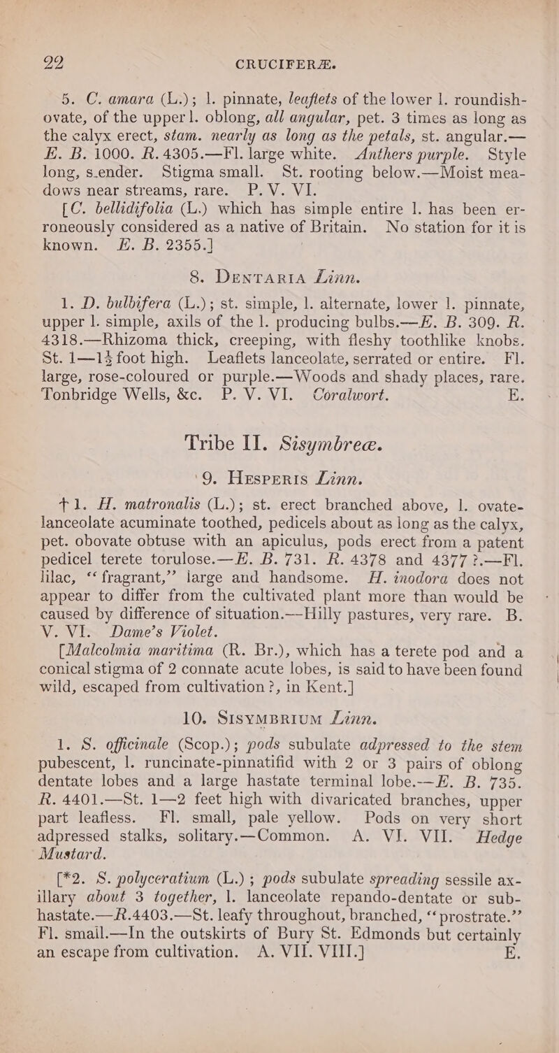 5. C. amara (L.); |. pinnate, leaflets of the lower |. roundish- ovate, of the upper !. oblong, all angular, pet. 3 times as long as the calyx erect, stam. nearly as long as the petals, st. angular.— E. B. 1000. R.4305.—Fl. large white. Anthers purple. Style Jong, s.ender. Stigmasmall. St. rooting below.—Moist mea- dows near streams, rare. P.V. VI. [C. bellidifolia (L.) which has simple entire |. has been er- roneously considered as a native of Britain. No station for it is known. FE. B. 2355.] 8. Dentaria Linn. 1. D. bulbifera (L.); st. simple, |. alternate, lower |. pinnate, upper |. simple, axils of the |. producing bulbs.— EH. B. 309. R. 4318.—Rhizoma thick, creeping, with fleshy toothlike knobs. St. 1—14 foot high. Leaflets lanceolate, serrated or entire. FI. large, rose-coloured or purple.—Woods and shady places, rare. Tonbridge Wells, &amp;c. P.V. VI. Coralwort. E Tribe II. Sisymbree. ‘9, Hesperis Linn. +1. H. matronalis (L.); st. erect branched above, |. ovate- lanceolate acuminate toothed, pedicels about as long as the calyx, pet. obovate obtuse with an apiculus, pods erect from a patent pedicel terete torulose. —E. B. 731. R. 4378 and 4377 ?.—FI. lilac, ‘‘ fragrant,’ large and handsome. 4H. inodora does not appear to differ from the cultivated plant more than would be caused by difference of situation.—Hilly pastures, very rare. B. V. VI. Dame’s Violet. [Malcolmia maritima (R. Br.), which has a terete pod and a conical stigma of 2 connate acute lobes, is said to have been found wild, escaped from cultivation ?, in Kent.] 10. SisymBrium Linn. 1. S. officinale (Scop.); pods subulate adpressed to the stem pubescent, 1. runcinate-pinnatifid with 2 or 3 pairs of oblong dentate lobes and a large hastate terminal lobe.-—H. B. 735. R. 4401.—St. 1—2 feet high with divaricated branches, upper part leafless. FI. small, pale yellow. Pods on very short adpressed stalks, solitary.—Common. A. VI. VII. Hedge Mustard. [*2. S. polyceratium ct ); pods subulate spreading sessile ax- illary about 3 together, 1. ihceolute repando-dentate or sub- hastate.—R.4403.—St. leaty throughout, branched, “‘ prostrate.”’ Fl. smail.—In the outskirts of Bury St. Edmonds but certainly an escape from cultivation. A. VII. VIII.) E.