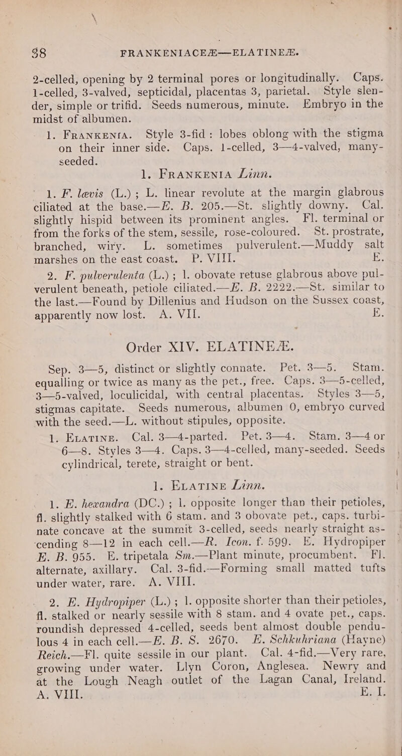 —2-celled, opening by 2 terminal pores or longitudinally. Caps. 1-celled, 3-valved, septicidal, placentas 3, parietal. Style slen- der, simple or trifid. Seeds numerous, minute. Embryo in the midst of albumen. 1. Franxenra. Style 3-fid: lobes oblong with the stigma on their inner side. Caps. 1-celled, 3—4-valved, many- seeded. 1, FRANKENIA Linn. 1. F. levis (L.); L. linear revolute at the margin glabrous ciliated at the base.—H. B. 205.—St. slightly downy. Cal. slightly hispid between its prominent angles. Fl. terminal or from the forks of the stem, sessile, rose-coloured. St. prostrate, branched, wiry. L. sometimes pulverulent.—Muddy salt marshes on the east coast. P. VIII. ; 2. F. pulverulenta (L.) ; 1. obovate retuse glabrous above pul- verulent beneath, petiole ciliated.—H. B. 2222.—St. similar to the last—Found by Dillenius and Hudson on the Sussex coast, apparently now lost. A. VII. E. Order XIV. ELATINEE. Sep. 3—5, distinct or slightly connate. Pet. 3—5. Stam. equalling or twice as many as the pet., free. Caps. 3—5-celled, 3—5-valved, loculicidal, with central placentas. Styles 3—5, stigmas capitate. Seeds numerous, albumen 0, embryo curved with the seed.—L. without stipules, opposite. 1. Evatine. Cal. 3—4-parted. Pet.3—4. Stam. 3—4 or 6—8. Styles 3—4. Caps. 3—4-celled, many-seeded. Seeds cylindrical, terete, straight or bent. 1. ELATINE Linn. 1. E. hewandra (DC.) ; 1. opposite longer than their petioles, fi. slightly stalked with 6 stam. and 3 obovate pet., caps. turbi- nate concave at the summit 3-celled, seeds nearly straight as- ‘cending 8—12 in each cell.—R. Icon. f. 599. E. Hydropiper E. B. 955. E. tripetala Sm.—Plant minute, procumbent. Fi. alternate, axillary. Cal. 3-fid.—Forming small matted tufts under water, rare. &lt;A. VIII. 2. E. Hydropiper (L.) ; 1. opposite shorter than their petioles, fi. stalked or nearly sessile with 8 stam. and 4 ovate pet., caps. roundish depressed 4-celled, seeds bent almost double pendu- lous 4 in each cell.—E. B. S. 2670. HE. Schkuhriana (Hayne) Reich.—Fl. quite sessile in our plant. Cal. 4-fid.—Very rare, growing under water. Llyn Coron, Anglesea. Newry and at the Lough Neagh outlet of the Lagan Canal, Ireland. Aa VEEL Bile