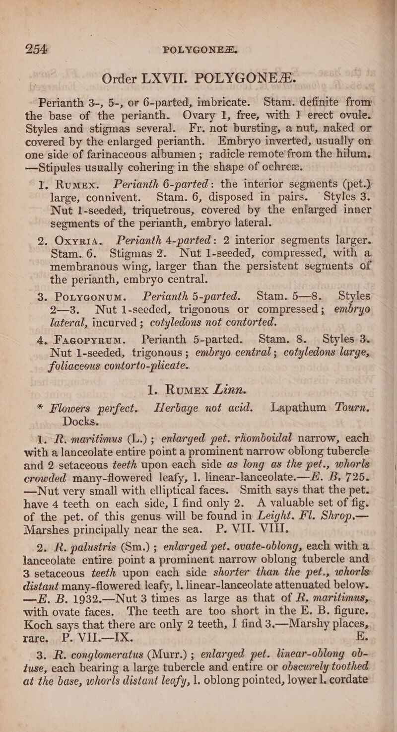254: POLYGONEE. Order LXVII. POLYGONE/:. Perianth 3-, 5-, or 6-parted, imbricate. Stam. definite from the base of the perianth. Ovary I, free, with } erect ovule. Styles and stigmas several. Fr. not bursting, a nut, naked or covered by the enlarged perianth. Embryo inverted, usually on one side of farinaceous albumen; radicle remote’ from the hilum. —Stipules usually cohering in the shape of ochre. 1. Rumex. Perianth 6-parted: the interior segments (pet.) large, connivent. Stam. 6, disposed in pairs. Styles 3. Nut I-seeded, triquetrous, covered by the enlarged inner segments of the perianth, embryo lateral. 2. Oxyria. Perianth 4-parted: 2 interior segments larger. Stam..6. Stigmas 2. Nut l-seeded, compressed, with a. membranous wing, larger than the persistent segments of the perianth, embryo central. 3. Potyconum. Perianth 5-parted. Stam. 5—8. Styles 2—3. Nut l-seeded, trigonous or compressed; embryo lateral, incurved ; cotyledons not contorted. 4. Facorpyrum. Perianth 5-parted. Stam. 8. Styles 3. Nut l-seeded, trigonous ; embryo central; cotyledons large, foliaceous contorto-plicate.. 1. Rumex Linn. * Flowers perfect. Herbage not acid. Lapathum Tourn, Docks. 1. R. maritimus (L.) ; enlarged pet. rhomboidal narrow, each with a lanceolate entire point a prominent narrow oblong tubercle and 2 setaceous teeth upon each side as long as the pet., whorls crowded many-flowered leafy, 1. linear-lanceolate. —H. B. 725. —Nut very small with elliptical faces. Smith says that the pet. have 4 teeth on each side, I find only 2. A valuable set of fig. of the pet. of this genus will be found in Leight. Fl. Shrop.— Marshes principally near the sea. P. VII. VIII. 2. R. palustris (Sm.) ; enlarged pet. ovate-oblong, each with a lanceolate entire point a prominent narrow oblong tubercle and 3 setaceous teeth upon each side shorter than the pet., whorls distant many-flowered leafy, 1. linear-lanceolate attenuated below. —H. B. 1932.—Nut 3 times as large as that of R. maritimus,. with ovate faces. The teeth are too short in the E. B. figure. Koch says that there are only 2 teeth, I find 3.—Marshy places, rare. P.. VH.—IX. E. 3. R. conglomeratus (Murr.) ; enlarged pet. linear-oblong ob- tuse, each bearing a large tubercle and entire or obscurely toothed at the base, whorls distant leafy, 1. oblong pointed, lower l. cordate