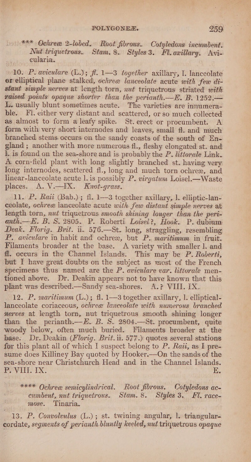 POLYGONEZ. 259° *** Ochree 2-lobed. Root fibrous. Cotyledons incumbent. Nut triquetrous., Stam. 8. Styles3. Fl.axillary. Avi- cularia. 10. P. aviculare (L.); fl. 1—3 together axillary, I. lanceolate er'elliptical plane stalked, ochree lanceolate acute with few di- stant simple nerves at length torn, nuf triquetrous’ striated with raised points opaque shorter than the perianth.—E. B. 1252.— Li. usually blunt sometimes acute. The varieties are innumera- ble. Fl. either very distant and scattered, or so much collected as almost to form a leafy spike. St. erect or procumbent. A form with very short internodes and leaves, small fl. and much branched stems. occurs on the sandy coasts of the south of En- gland ; another with more numerous fl., fleshy elongated st. and 1. is found on the sea-shore and is probably the P. littorale Link. A. corn-field plant with long slightly branched st. having very long internodes, scattered f1., long and much torn ochree, and linear-lanceolate acute l.is possibly P. virgatum Loisel.— Waste places. A. V.—IX. Knot-grass. 11. PB. Raitt Bab.) ; fl. 1—3 together axillary, 1. elliptic-lan- ceolate, ochree lanceolate acute with few distant sumple nerves at length torn, nut triquetrous smooth shining longer than the peri- anth —E. B.S. 2805. P. Roberti Lozsei?, Hook. P. dubium Deak. Florig. Brit. i. 576.—St. long, straggling, resembling P. aviculare in habit and ochre, but P.. maritimum in fruit. Filaments broader at the base. A variety with smaller 1. and f. occurs in the Channel Islands. This may be P. Roderti, but I have great doubts on the subject as most of the French. specimens thus named are the P. aviculare var. littorale men- tioned above. Dr. Deakin appears not to have known that this plant was described.—Sandy sea-shores. A.? VIII. iX. 12. P. maritimum (L.); fl. 1—3 together axillary, 1. elliptical- lanceolate coriaceous, ochree ianceolate with numerous branched merves at length torn, nut triquetrous smooth shining longer than the perianth.—H. B. S. 2804.—St. procumbent, quite woody below, often much buried. Filaments broader at the base. Dr. Deakin (Florig. Brit. ii. 577.) quotes several stations for this plant all of which I suspect belong to P. Rati, as I pre- sume does Killiney Bay quoted by Hooker.—On the sands of the sea-shore near Christchurch Head and in the Channel Islands. PeeV LTT? EX. E. **** Ochree semicylindrical. Root fibrous. Cotyledons ac- cumbent, nut triquetrous. Stam. 8. Styles 3. £1. race- mose. ‘Tinaria. 13. P. Convolvulus (L.); st. twining angular, 1. triangular- cordate, segments of perianth blunily keeled, nut triquetrous opaque