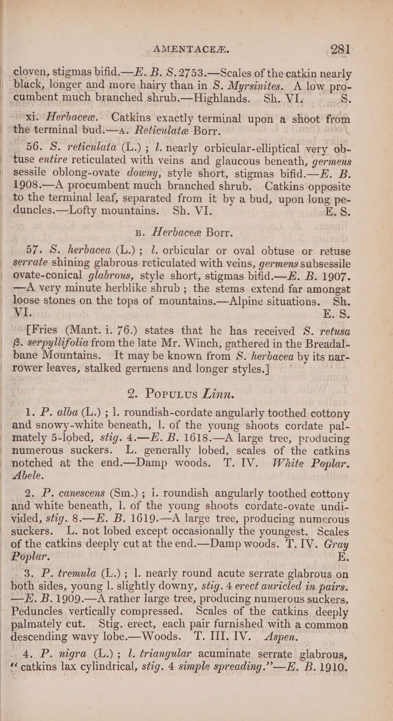 cloven, stigmas bifid.—H. B. S.2753.—Scales of the catkin nearly black, longer and more hairy than in S. Myrsinites. A low. pro- xi. Herbacee. Catkins exactly terminal upon a shoot from the terminal bud.—a. Reticulate Borr. ah 56. S. reticulata (L.) ; 1. nearly orbicular-elliptical very ob- tuse entire reticulated with veins and glaucous beneath, germens sessile oblong-ovate downy, style short, stigmas bifid.—E. B. 1908.—A procumbent much branched shrub. Catkins opposite to the terminal leaf, separated from it by a bud, upon long pe- duncles.—Lofty mountains. Sh. VI. E.S B. Herbacee Borr. 57. S. herbacea (L.); 1. orbicular or oval obtuse or retuse serrate shining glabrous reticulated with veins, germens subsessile ovate-conical glabrous, style short, stigmas bifid. B. 1907. —A. very minute herblike shrub; the stems extend far amongst loose stones on the tops of mountains.—-Alpine situations. Sh. Vi. E. 8. [Fries (Mant. i. 76.) states that he has received S. retusa 6. serpyliifolia from the late Mr. Winch, gathered in the Breadal- bane Mountains. It may be known from S. herbacea by its nar- rower leaves, stalked germens and longer styles.] 2. Poputus Linn. 1. P. alba (L.) ; 1. roundish-cordate angularly toothed cottony mately 5-lobed, stig. 4.—H. B. 1618.—A large tree, producing numerous suckers. L. generally lobed, scales of the catkins notched at the end.—Damp woods. T. IV. White Poplar. 2. P. canescens (Sm.); i. roundish angularly toothed cottony of the catkins deeply cut at the end.—Damp woods. T. IV. Gray Poplar. E. 3. P. tremula (L.); 1. nearly round acute serrate glabrous on both sides, young |. slightly downy, svg. 4 erect auricled in pairs. palmately cut. Stig..erect, each pair furnished with a common descending wavy lobe.—Woods. T. III. IV. Aspen. 4, P. nigra (L.); lL. triangular acuminate serrate glabrous,