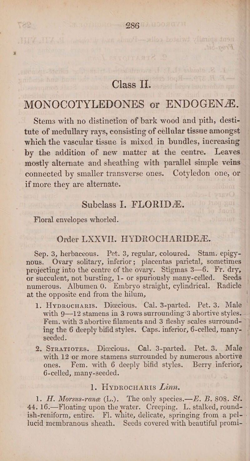 Class II. MONOCOTYLEDONES or ENDOGENZ. Stems with no distinction of bark wood and pith, desti- tute of medullary rays, consisting of cellular tissue amongst which the vascular tissue is mixed in bundles, increasing by the addition of new matter at the centre. Leaves mostly alternate and sheathing with parallel simple veins connected by smaller transverse ones. Cotyledon one, or if more they are alternate. 3 Subclass I. FLORID AL. Floral envelopes whorled. Order LXXVII. HYDROCHARIDE. Sep. 3, herbaceous. Pet. 3, regular, coloured. Stam. epigy- nous. Ovary solitary, inferior; placentas parietal, sometimes projecting into the centre of the ovary. Stigmas 3—6. Fr. dry, or succulent, not bursting, 1- or spuriously many-celled. Seeds | numerous. Albumen 0. Embryo straight, cylindrical. Radicle — at the opposite end from the hilum, 1. Hyproucnuaris. Dicecious. Cal. 3-parted. Pet. 3. Male | with 9—12 stamens in 3 rows surrounding’3 abortive styles. Fem. with 3 abortive filaments and 3 fleshy scales surround- - ing the 6 deeply bifid styles. Caps. inferior, 6-celled, many- - seeded. 2. Srratiotres. Dicecious. Cal. 3-parted. Pet. 3. Male with 12 or more stamens surrounded by numerous abortive ones. Fem. with 6 deeply bifid styles. Berry inferior, 6-celled, many-seeded. | 1. HyprocHaris Linn. 1. H. Morsus-rane (L.). The only species.—#H. B. 808. Sé. 44, 16.—Floating upon the water. Creeping. L. stalked, round- ish-reniform, entire. Fl. white, delicate, springing from a pel- » lucid membranous sheath. Seeds covered with beautiful promi-