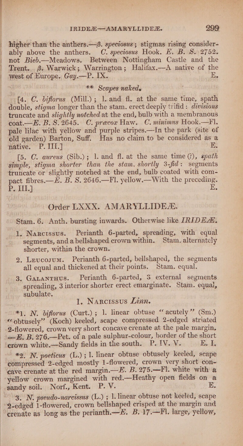 hicher than the anthers.—. speciosus; stigmas rising consider- ably above the anthers. C. speciosus Hook. H. B. 8. 2752. not Bieb.—Meadows. Between Nottingham Castle and the Trent... 6. Warwick; Warrington; Halifax.—A native of the west of Europe. Gay.—P. IX. E. ** Scapes naked. (4. C. biflorus (Mill.); J. and fi. at the same time, spath double, stigma longer than the stam. erect deeply trifid: divisions truncate and slightly notched at the end, bulb with a membranous coat.—E. B. 8.2645. C. precor Haw. C. minimus Hook.—F. pale lilac with yellow and purple stripes.—{n the park (site of old garden) Barton, Suff. Has no claim to be considered as a Hative. ~ P. TI'.] [5. C. aureus (Sib.); 1. and fl. at the same time (), spath simple, stigma shorter than the stam. shortly 3-fid: segments truncate or slightly notched at the end, bulb coated with com-~ pact fibres.—E. B. S. 2646.—FI. yellow.—With the preceding. P.. HIE.) E. Order LXXX. AMARYLLIDEZ. - Stam. 6. Anth. bursting inwards. Otherwise like IRIDEAL, 1. Narcissus. Perianth 6-parted, spreading, with equal segments, anda bellshaped crown within. Stam. alternately shorter, within the crown. 2. Leuvcosum. Perianth 6-parted, bellshaped, the segments all equal and thickened at their points. Stam. equal. ss 3. Gatantuus. Perianth 6-parted, 3 external segments. spreading, 3 interior shorter erect emarginate. Stam. equal, subulate. es 1. Narcissus Linn. *1, N. biflorus (Curt.) ; 1. linear obtuse “ acutely ’’? (Sm.) €*obtusely” (Koch) keeled, scape compressed 2-edged striated 2-flowered, crown very short concave crenate at the pale margin, 2+. B.276.—Pet. of a pale sulphur-colour, border of the short -‘erown white.—Sandy fields in the south. P.IV. V. tam *2. N. poeticus (L.) ; 1. linear obtuse obtusely keeled, scape compressed 2-edged mostly 1-flowered, crown very short con- cave crenate at the red margin.—H. B. 275.—Fl. white with a yellow crown margined with red.—Heathy open fields on a sandy soil. Norf., Kent. Poy. E. 3. N. pseudo-narcissus (L.) ; 1. linear obtuse not keeled, scape “9-edged 1-flowered, crown bellshaped crisped at the margin and ‘crenate as long as the perianth.—#. B. 17.—F'. large, yellow,