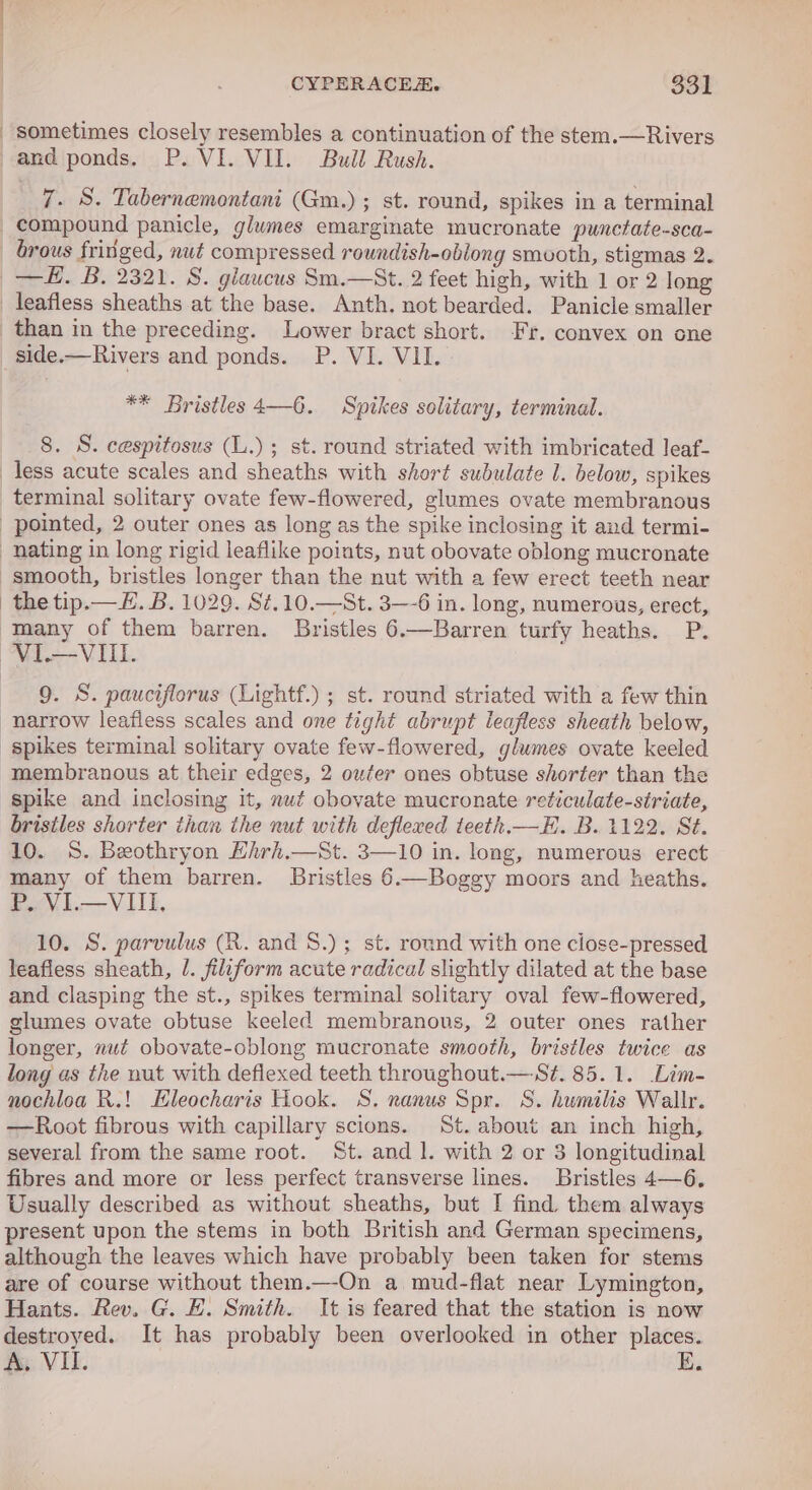 sometimes closely resembles a continuation of the stem.—Rivers and ponds. P. VI. VII. Bull Rush. 7. S. Tabernemontani (Gm.); st. round, spikes in a terminal compound panicle, glumes emarginate mucronate punctate-sca- brous fringed, nut compressed roundish-oblong smvoth, stigmas 2. —#. B. 2321. 8. glaucus Sm.—St. 2 feet high, with 1 or 2 long leafless sheaths at the base. Anth. not bearded. Panicle smaller than in the preceding. Lower bract short. Fr. convex on one _side.—Rivers and ponds. P. VI. VII. : ** Bristles 4—6. Spikes solitary, terminal. 8. S. cespitosus (L.) ; st. round striated with imbricated leaf- less acute scales and sheaths with short subulate 1. below, spikes terminal solitary ovate few-flowered, glumes ovate membranous pointed, 2 outer ones as long as the spike inclosing it and termi- nating in long rigid leaflike points, nut obovate oblong mucronate smooth, bristles longer than the nut with a few erect teeth near the tip.— EF. B. 1029. St,10.—St. 3-6 in. long, numerous, erect, many of them barren. Bristles 6.—Barren turfy heaths. P. ~VI—VIILI. 9. S. pauciflorus (Lightf.) ; st. round striated with a few thin narrow leafless scales and one tight abrupt leafless sheath below, spikes terminal solitary ovate few-flowered, glumes ovate keeled membranous at their edges, 2 outer ones obtuse shorter than the spike and inclosing it, nut obovate mucronate reticulate-striate, bristles shorter than the nut with deflexed teeth.—H. B. 1122. St. 10. S. Beothryon Hirh.—St. 3—10 in. long, numerous erect many of them barren. Bristles 6.—Boggy moors and heaths. P. VI.—VIII, 10. S. parvulus (R. and 8.) ; st. round with one ciose-pressed leafless sheath, /. filiform acute radical slightly dilated at the base and clasping the st., spikes terminal solitary oval few-flowered, glumes ovate obtuse keeled membranous, 2 outer ones rather longer, nut obovate-oblong mucronate smooth, bristles twice as long as the nut with deflexed teeth throughout.—S¢. 85.1. Lim- nochloa R.! Eleocharis Hook. S. nanus Spr. S. humilis Wallr. —Root fibrous with capillary scions. St. about an inch high, several from the same root. St. and 1. with 2 or 3 longitudinal fibres and more or less perfect transverse lines. Bristles 4—6, Usually described as without sheaths, but I find them always present upon the stems in both British and German specimens, although the leaves which have probably been taken for stems are of course without them.—-On a mud-flat near Lymington, Hants. Rev. G. EH. Smith. It is feared that the station is now destroyed. It has probably been overlooked in other places. A, VI. E.