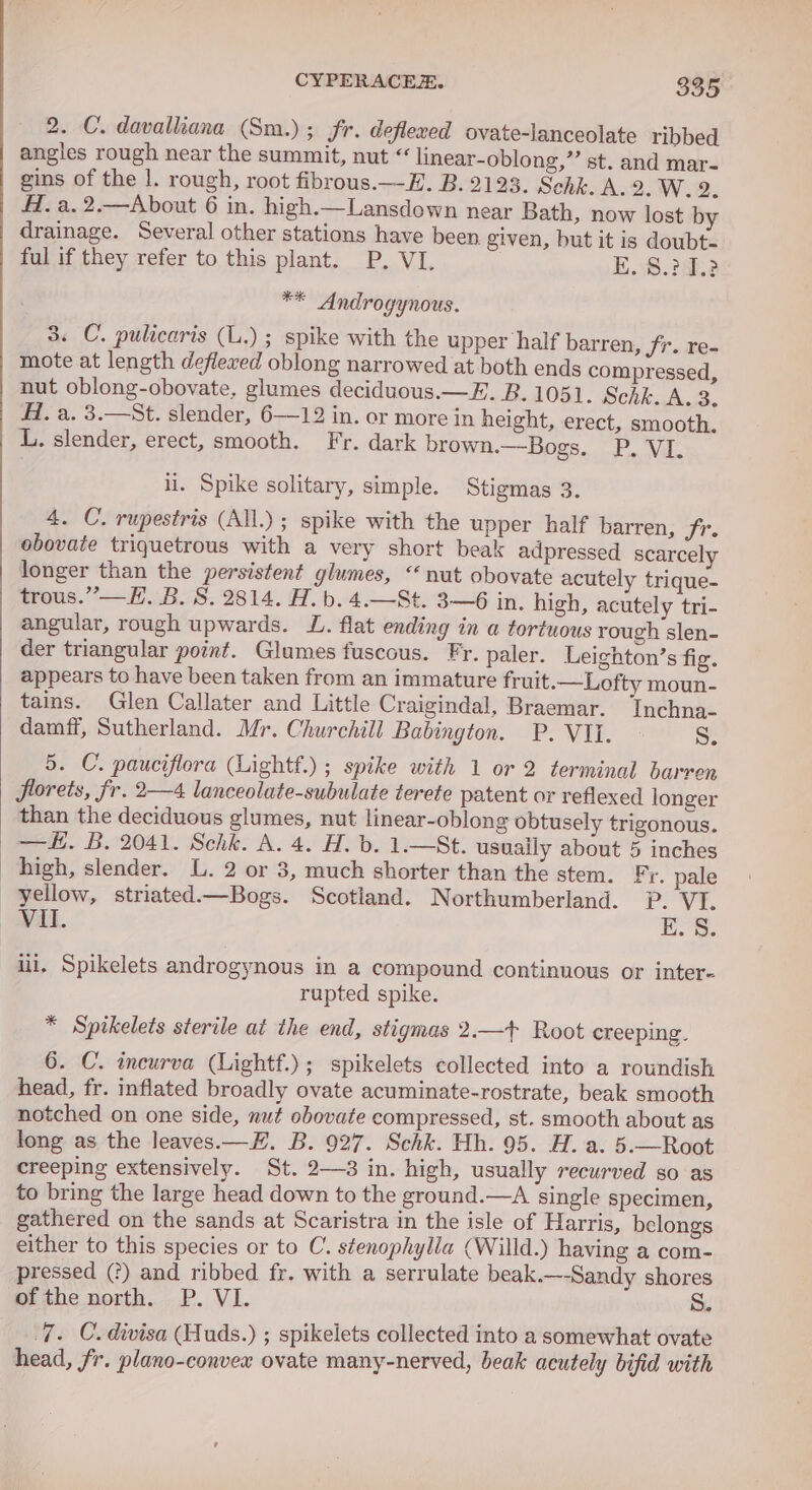 2. C. davalliana (Sm.) ; Fr. deflexed ovate-lanceolate ribbed angles rough near the summit, nut “ linear-oblong,”’ st. and mar- gins of the |. rough, root fibrous.—E. B. 2123. Schk. A. 2. W. 2. AZ. a. 2.—About 6 in. high.—Lansdown near Bath, now lost by drainage. Several other stations have been given, but it is doubt- ful if they refer to this plant. P. VI. E. 8.20.2 ** Androgynous. 3. C. pulicaris (L.) ; spike with the upper half barren, fr. re- mote at length deflexed oblong narrowed at both ends compressed, nut oblong-obovate, glumes deciduous.—E. B. 1051. Schk. A. 3. Al. a. 3.—St. slender, 6—12 in. or more in height, erect, smooth. L. slender, erect, smooth. Fr. dark brown.—Bogs. P, VI. ii. Spike solitary, simple. Stigmas 3. 4. C. rupestris (All.) ; spike with the upper half barren, fr. obovate triquetrous with a very short beak adpressed scarcely longer than the persistent glumes, “nut obovate acutely trique- trous.”’—H. B.S. 2814. A. b.4.—St. 3—6 in. high, acutely tri- angular, rough upwards. L. flat ending in a tortuous rough slen- der triangular point. Glumes fuscous. Fr. paler. Leighton’s fig. appears to have been taken from an immature fruit.—Lofty moun- tains. Glen Callater and Little Craigindal, Braemar. Inchna- damff, Sutherland. Mr. Churchill Babington. P. VII. os 5. C. pauciflora (Lightf.) ; spike with 1 or 2 terminal barren florets, fr. 2—4 lanceolate-subulate terete patent or reflexed longer than the deciduous glumes, nut linear-oblong obtusely trigonous. —. B. 2041. Schk. A. 4. H. b. 1.—St. usually about 5 inches high, slender. L. 2 or 3, much shorter than the stem. Fr. pale yellow, striated.—Bogs. Scotland. Northumberland. ?. VI. aL. | Dog © ili. Spikelets androgynous in a compound continuous or inter- rupted spike. * Spikelets sterile at the end, stigmas 2.—t+ Root creeping. 6. C. incurva (Lightf.); spikelets collected into a roundish head, fr. inflated broadly ovate acuminate-rostrate, beak smooth notched on one side, nut obovate compressed, st. smooth about as long as the leaves.—H. B. 927. Schk. Hh. 95. H. a. 5.—Root creeping extensively. St. 2—3 in. high, usually recurved so as to bring the large head down to the ground.—A single specimen, gathered on the sands at Scaristra in the isle of Harris, belongs either to this species or to C. stenophylla (Willd.) having a com- pressed (?) and ribbed fr. with a serrulate beak.—-Sandy shores of the north. P. VI. S. 7. C.divisa (Huds.) ; spikelets collected into a somewhat ovate head, fr. plano-convex ovate many-nerved, beak acutely bifid with