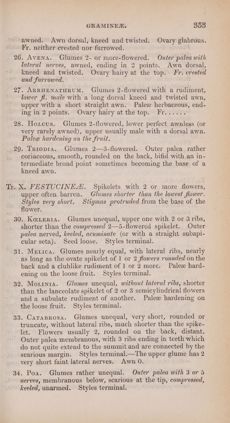 awned. -Awn dorsal, kneed and twisted. Ovary glabrous. Fr. neither crested nor furrowed. 26. Avena. Glumes 2- or more-flowered. Outer paiea with lateral nerves, awned, ending in 2 points. Awn dorsal, kneed and twisted. Ovary hairy at the top. Fr. crested and furrowed. 27. ARRHENATHRUM. Glumes 2-flowered with a rudiment, lower fi. male with a long dorsal kneed and twisted awn, upper with a short straight awn. Palez herbaceous, end- ing in 2 points. Ovary hairy at the top. Fr...... 28. Hoxtcus. Glumes 2-flowered, lower perfect awnless (or very rarely awned), upper usually male with a dorsal awn. Palee hardening on the fruit. 29. Trropi1a. Glumes 2—3-flowered. Outer palea rather coriaceous, smooth, rounded on the back, bifid with an in- termediate broad point sometimes becoming the base of a kneed awn. Tr. X. FESTUCINEAS. Spikelets with 2 or more flowers, upper often barren. Glumes shorter than the lowest flower. Styles very short. Stigmas protruded from the base of the flower. 30. Kazerta. Glumes unequal, upper one with 2 or 3 ribs, shorter than the compressed 2—5-flowered spikelet. Outer palea nerved, keeled, acuminate (or with a straight subapi- cular seta). Seed loose. Styles terminal. 31. Merica. Glumes nearly equal, with lateral ribs, nearly as long as the ovate spikelet of 1 or 2 flowers rounded on the back and a clublike rudiment of 1 or 2 more. Palez hard- ening on the loose fruit. Styles terminal. 32. Morinta. Glumes unequal, witheut lateral ribs, shorter than the lanceolate spikelet of 2 or 3 semicylindrical flowers and a subulate rudiment of another. Palez hardening on the loose fruit. Styles terminal. 33. Carasrosa. Glumes unequal, very short, rounded or truncate, without lateral ribs, much shorter than the spike- let. Flowers usually 2, rounded on the back, distant. Outer palea membranous, with 3 ribs ending in teeth which do not quite extend to the summit and are connected by the scarious margin. Styles terminal.—The upper glume has 2 very short faint lateral nerves. Awn 0. 34. Poa. Glumes rather unequal. Outer palea with 3 or 5 nerves, membranous below, scarious at the tip, compressed, keeled, unarmed. Styles terminal.