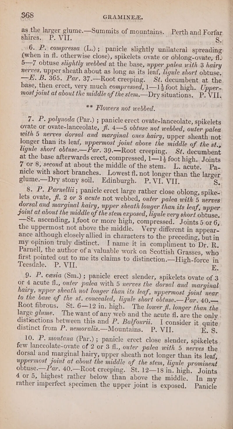 as the larger glume.—Summits of mountains. Perth and Forfar shires e P.ov LT, S. 6. P. compressa (L.); panicle slightly unilateral spreading (when in fl. otherwise close), spikelets ovate or oblong-ovate, fl. 5—/ obtuse slightly webbed at the base, upper palea with 3 hairy nerves, upper sheath about as long as its leaf, ligule short obtuse. —i.B. 305. (Par, 37.-—Root creeping. St. decumbent at. the base, then erect, very much compressed, 1—1$ foot high. Upper- most joint at about the middle of the stem.—Dry situations. P. VII. ** Flowers not webbed. 7. P. polynoda (Par.) ; panicle erect ovate-lanceolate, spikelets ovate or ovate-lanceolate, fl. 4—5 obtuse not webbed, outer palea with 5 nerves dorsal and marginal ones hairy, upper sheath not longer than its leaf, uppermost joint above the middle of the st., ligule short obtuse—Par. 39.—Root creeping. St. decumbent at the base afterwards erect, compressed, 1—13 foot high. Joints 7 or 8, second at about the middle of the stem. L. acute. Pa- nicle with short branches. Lowest fl. not longer than the larger glume.—Dry stony soil. Edinburgh. P. VI. VII. S. 8. P. Parnellii; panicle erect large rather close oblong, spike- lets ovate, fl. 2 or 3 acute not webbed, outer palea with 5 nerves dorsal and marginal hairy, upper sheath longer than its leaf, upper joint at about the middle of the stem exposed, ligule very short obtuse. —St. ascending, 1foot or more high, compressed. Joints 5 or 6, the uppermost not above the middle. Very different in appear- ance although closely allied in characters to the preceding, but in my opinion truly distinct. I name it in compliment to Dr. R. Parnell, the author of a’valuable work on Scottish Grasses, who first pointed out to me its claims to distinction.—High-force in Teesdale. P. VII. E. 9. P. cesia (Sm.); panicle erect slender, spikelets ‘ovate of 3 or 4 acute fl., outer palea with 5 nerves the dorsal and marginal hairy, upper sheath not longer than its leaf, uppermost joint near to the base of the st. concealed, ligule short obtuse.— Far. 40.— Root fibrous. St. 6—12 in. high: The lower ji. longer than the large glume. The want of any web and the acute fl. are the only distinctions between this and P. Balfourii. 1 consider it quite distinct from P. nemoralis—Mountains. P. VII. E. S. 10. P. montana (Par.) ; panicle erect close slender, spikelets few lanceolate-ovate of 2 or 3 fl., outer palea with 5 nerves the dorsal and marginal hairy, upper sheath not longer than its leaf, uppermost joint at about the middle of the stem, ligule prominent obtuse.— Par. 40.—Root creeping. St. 12—18 in. high. Joints 4 or 5, highest rather below than above the middle. In my rather imperfect specimen the upper joint is exposed. Panicle