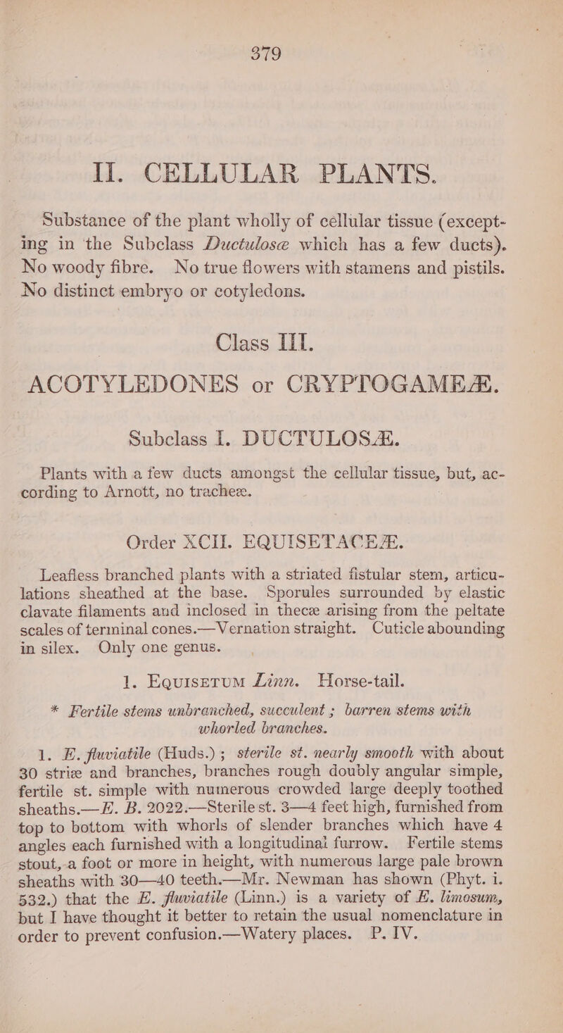 So II. CELLULAR PLANTS. Substance of the plant wholly of cellular tissue (except- ing in ‘the Subclass Ductulose which has a few ducts). No woody fibre. No true flowers with stamens and pistils. No distinct embryo or cotyledons. | Class IIT. ACOTYLEDONES or CRYPTOGAME. Subclass 1. DUCTULOSA. Plants with a few ducts amongst the cellular tissue, but, ac- cording to Arnott, no trachee. Order XCII. EQUISETACE. Leafiess branched plants with a striated fistular stem, articu- lations sheathed at the base. Sporules surrounded by elastic clavate filaments and inclosed in thece arising from the peltate scales of terminal cones.—Vernation straight. Cuticle abounding in silex. Only one genus. 1. Eeuiserum Linn. Horse-tail. * Fertile stems unbranched, succulent ; barren stems with whorled branches. 1. E. flwiatile Huds.) ; sterile st. nearly smooth with about 30 strice and branches, branches rough doubly angular simple, fertile st. simple with numerous crowded large deeply toothed sheaths.— E. B. 2022.—Sterile st. 3—4 feet high, furnished from top to bottom with whorls of slender branches which have 4 angles each furnished with a longitudinal furrow. Fertile stems stout,-a foot or more in height, with numerous large pale brown sheaths with 30—40 teeth.— Mr. Newman has shown (Phyt. 1. 532.) that the EZ. flwiatile (Linn.) is a variety of H. limosum, but I have thought it better to retain the usual nomenclature in order to prevent confusion.—Watery places. P. IV.