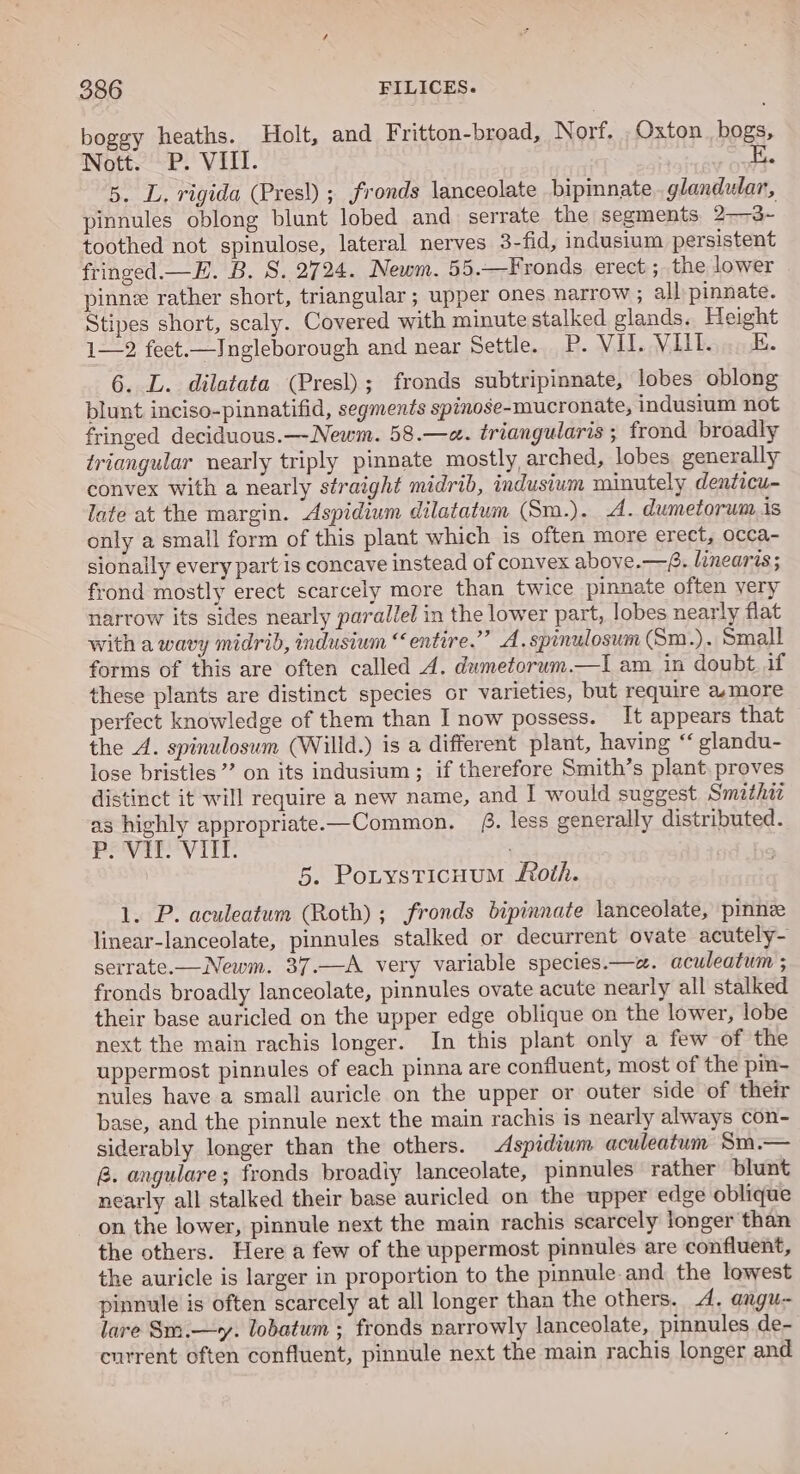 boggy heaths. Holt, and Fritton-broad, Norf. .Oxton_ bogs, Nott. P. VIII. E. 5, L. rigida (Pres!) ; fronds lanceolate bipimnate. glandular, pinnules oblong blunt lobed and serrate the segments 2——3~- toothed not spinulose, lateral nerves 3-fid, indusium persistent fringed.—E. B. 8. 2724. Newm. 55.—Fronds erect ; the lower pinne rather short, triangular ; upper ones narrow ; all: pinnate. Stipes short, scaly. Covered with minute stalked glands. Height 1—2 feet.—Ingleborough and near Settle. P. VI. Vill. E. 6. L. dilatata (Presl); fronds subtripinnate, lobes oblong blunt inciso-pinnatifid, segments spinose-mucronate, indusium not fringed deciduous.—-Newm. 58.—a. triangularis ; frond broadly triangular nearly triply pinnate mostly, arched, lobes generally convex with a nearly straight midrib, indusium minutely denticu- late at the margin. Aspidium dilatatum (Sm.). A. dumetorum is only a small form of this plant which is often more erect, occa- sionally every partis concave instead of convex aboye.—f. linearis ; frond mostly erect scarcely more than twice pinnate often very narrow its sides nearly parallel in the lower part, lobes nearly flat with a wavy midrib, indusium “entire.” A.spinulosum (Sm.). Small forms of this are often called 4. dumetorum.—I am in doubt. if these plants are distinct species or varieties, but require amore perfect knowledge of them than I now possess. It appears that the A. spinulosum (Willd.) is a different plant, having “ glandu- lose bristles’’ on its indusium ; if therefore Smith’s plant. proves distinct it will require a new name, and I would suggest Smathi as highly appropriate-—Common. 4. less generally distributed. POV V itl: 5. Potysticuum oth. 1. P. aculeatum (Roth); fronds bipinnate lanceolate, pinne linear-lanceolate, pinnules stalked or decurrent ovate acutely- serrate.—Newm. 37.—A very variable species.—a. aculeatum ; fronds broadly lanceolate, pinnules ovate acute nearly all stalked their base auricled on the upper edge oblique on the lower, lobe next the main rachis longer. In this plant only a few of the uppermost pinnules of each pinna are confluent, most of the pin- nules have a small auricle on the upper or outer side of their base, and the pinnule next the main rachis is nearly always con- siderably longer than the others. Aspidium aculeatum Sm.— &amp;. angulare; fronds broadiy lanceolate, pinnules rather blunt nearly all stalked their base auricled on the upper edge oblique on the lower, pinnule next the main rachis scarcely longer than the others. Here a few of the uppermost pinnules are confluent, the auricle is larger in proportion to the pinnule and the lowest pinnule is often scarcely at all longer than the others. A, angu- lare Sm.—y. lobatum ; fronds narrowly lanceolate, pinnules de- current often confluent, pinnule next the main rachis longer and